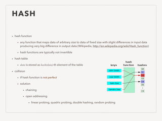 HASH
• hash function
• any function that maps data of arbitrary size to data of ﬁxed size with slight differences in input data
producing very big difference in output data (Wikipedia, http://en.wikipedia.org/wiki/Hash_function)
• hash functions are typically not invertible
• hash table
• data is stored as hash(data)-th element of the table
• collision
• if hash function is not perfect
• solution
• chaining
• open addressing
• linear probing, quadric probing, double hashing, random probing
 