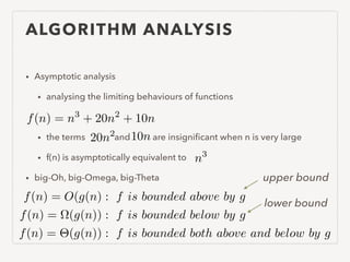 ALGORITHM ANALYSIS
• Asymptotic analysis
• analysing the limiting behaviours of functions
!
• the terms and are insigniﬁcant when n is very large
• f(n) is asymptotically equivalent to
• big-Oh, big-Omega, big-Theta
f(n) = n3
+ 20n2
+ 10n
20n2 10n
n3
f(n) = O(g(n) : f is bounded above by g
f(n) = ⌦(g(n)) : f is bounded below by g
f(n) = ⇥(g(n)) : f is bounded both above and below by g
upper bound
lower bound
 