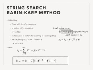 STRING SEARCH
RABIN-KARP METHOD
• Rabin-Karp
• T: text with size of m characters
• p: pattern with n characters
• h = hash(p)
• hi: hash value of n-character substring of T starting at T[i]
• if h = hi, string “T[i]…T[i+n-1]” can be p
• i=0 to m-n
• Hash
hi =
n 1X
j=0
T[i + j] · 2n 1 j
hi+1 = hi T[i] · 2n 1
+ T[i + n]
abcdefghijklmnopqrstuvwxyz
hash value = h1
hash value = h2
h2 = h1 b · 210
+ m
 