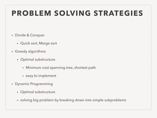 PROBLEM SOLVING STRATEGIES
• Divide & Conquer
• Quick sort, Merge sort
• Greedy algorithms
• Optimal substructure
• Minimum cost spanning tree, shortest path
• easy to implement
• Dynamic Programming
• Optimal substructure
• solving big problem by breaking down into simple subproblems
 