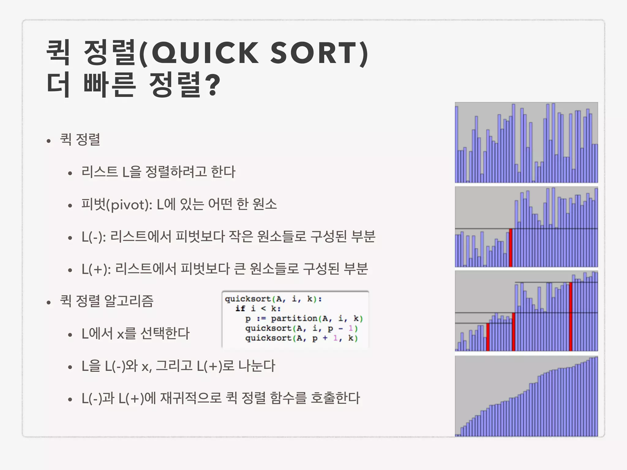 퀵 정렬(QUICK SORT) 더 빠른 정렬? • 퀵 정렬 • 리스트 L을 정렬하려고 한다 • 피벗(pivot): L에 있는 어떤 한 원소 • L(-): 리스트에서 피벗보다 작은 원소들로 구성된 부분 • L(+): 리스트에서 피벗보다 큰 원소들로 구성된 부분 • 퀵 정렬 알고리즘 • L에서 x를 선택한다 • L을 L(-)와 x, 그리고 L(+)로 나눈다 • L(-)과 L(+)에 재귀적으로 퀵 정렬 함수를 호출한다 