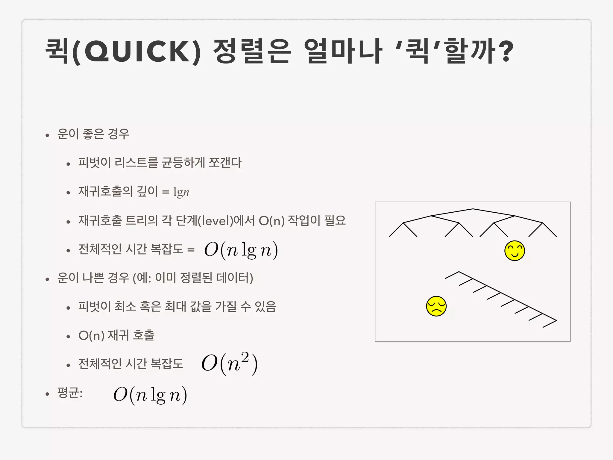 퀵(QUICK) 정렬은 얼마나 ‘퀵’할까? • 운이 좋은 경우 • 피벗이 리스트를 균등하게 쪼갠다 • 재귀호출의 깊이 = lgn • 재귀호출 트리의 각 단계(level)에서 O(n) 작업이 필요 • 전체적인 시간 복잡도 = • 운이 나쁜 경우 (예: 이미 정렬된 데이터) • 피벗이 최소 혹은 최대 값을 가질 수 있음 • O(n) 재귀 호출 • 전체적인 시간 복잡도 • 평균: O(n lg n) O(n lg n) O(n2 ) 