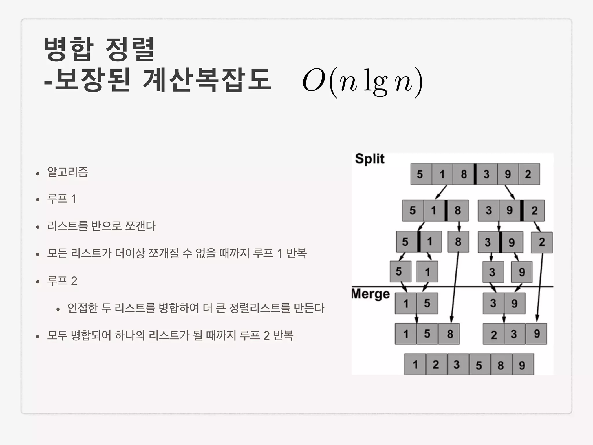 병합 정렬 -보장된 계산복잡도 • 알고리즘 • 루프 1 • 리스트를 반으로 쪼갠다 • 모든 리스트가 더이상 쪼개질 수 없을 때까지 루프 1 반복 • 루프 2 • 인접한 두 리스트를 병합하여 더 큰 정렬리스트를 만든다 • 모두 병합되어 하나의 리스트가 될 때까지 루프 2 반복 O(n lg n) 