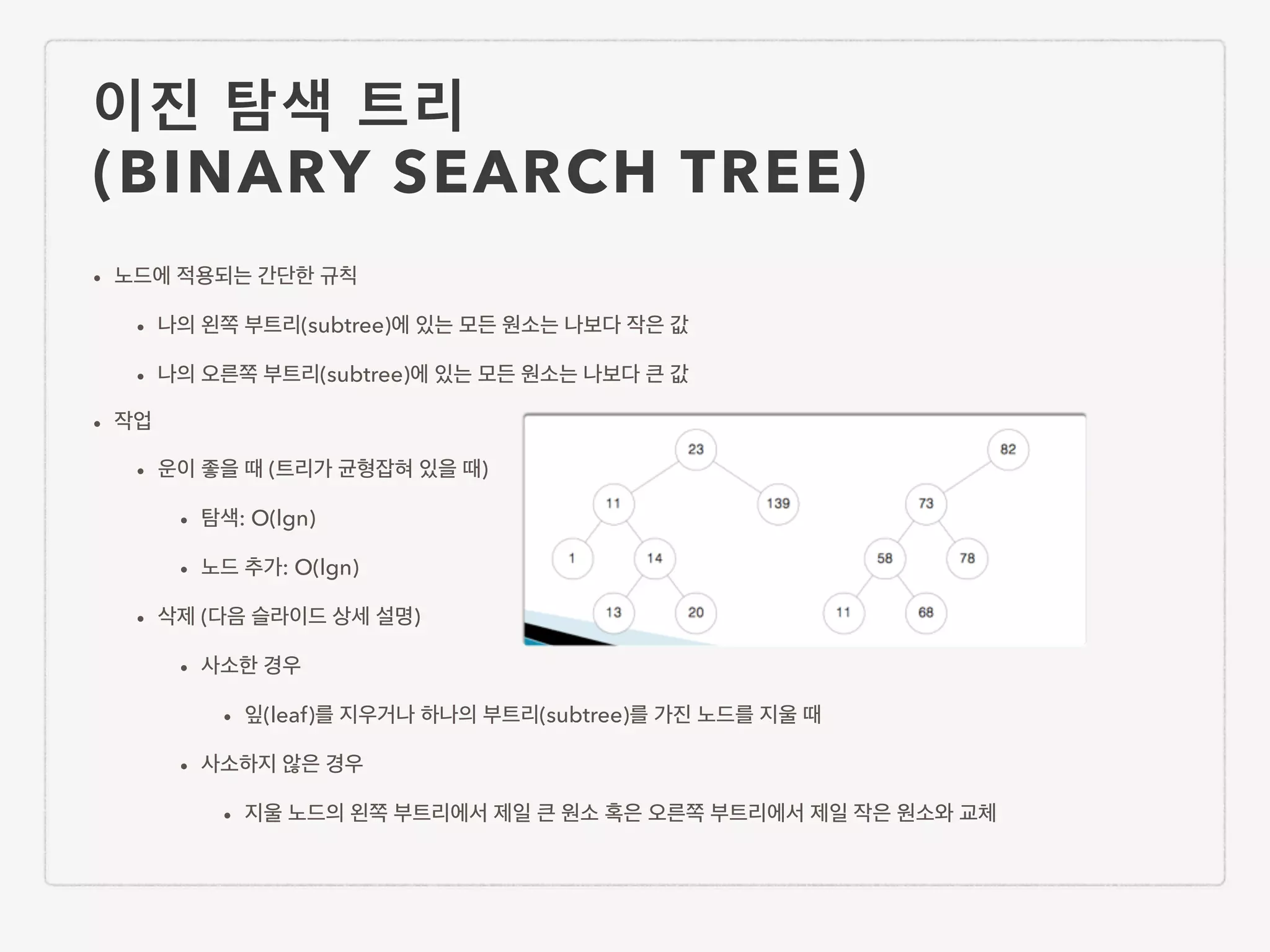 이진 탐색 트리 (BINARY SEARCH TREE) • 노드에 적용되는 간단한 규칙 • 나의 왼쪽 부트리(subtree)에 있는 모든 원소는 나보다 작은 값 • 나의 오른쪽 부트리(subtree)에 있는 모든 원소는 나보다 큰 값 • 작업 • 운이 좋을 때 (트리가 균형잡혀 있을 때) • 탐색: O(lgn) • 노드 추가: O(lgn) • 삭제 (다음 슬라이드 상세 설명) • 사소한 경우 • 잎(leaf)를 지우거나 하나의 부트리(subtree)를 가진 노드를 지울 때 • 사소하지 않은 경우 • 지울 노드의 왼쪽 부트리에서 제일 큰 원소 혹은 오른쪽 부트리에서 제일 작은 원소와 교체 