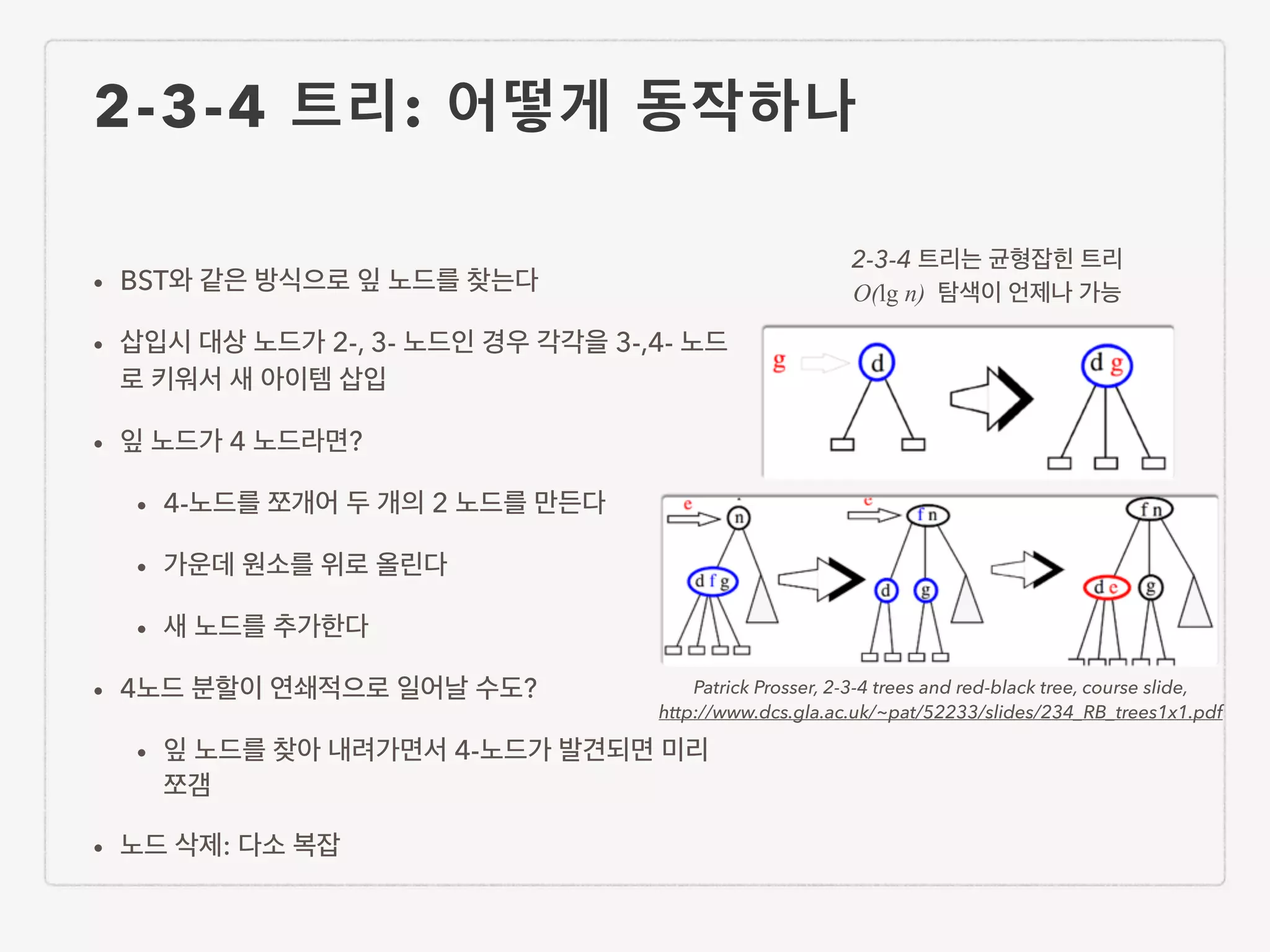 2-3-4 트리: 어떻게 동작하나 • BST와 같은 방식으로 잎 노드를 찾는다 • 삽입시 대상 노드가 2-, 3- 노드인 경우 각각을 3-,4- 노드 로 키워서 새 아이템 삽입 • 잎 노드가 4 노드라면? • 4-노드를 쪼개어 두 개의 2 노드를 만든다 • 가운데 원소를 위로 올린다 • 새 노드를 추가한다 • 4노드 분할이 연쇄적으로 일어날 수도? • 잎 노드를 찾아 내려가면서 4-노드가 발견되면 미리 쪼갬 • 노드 삭제: 다소 복잡 2-3-4 트리는 균형잡힌 트리 O(lg n) 탐색이 언제나 가능 Patrick Prosser, 2-3-4 trees and red-black tree, course slide, http://www.dcs.gla.ac.uk/~pat/52233/slides/234_RB_trees1x1.pdf 