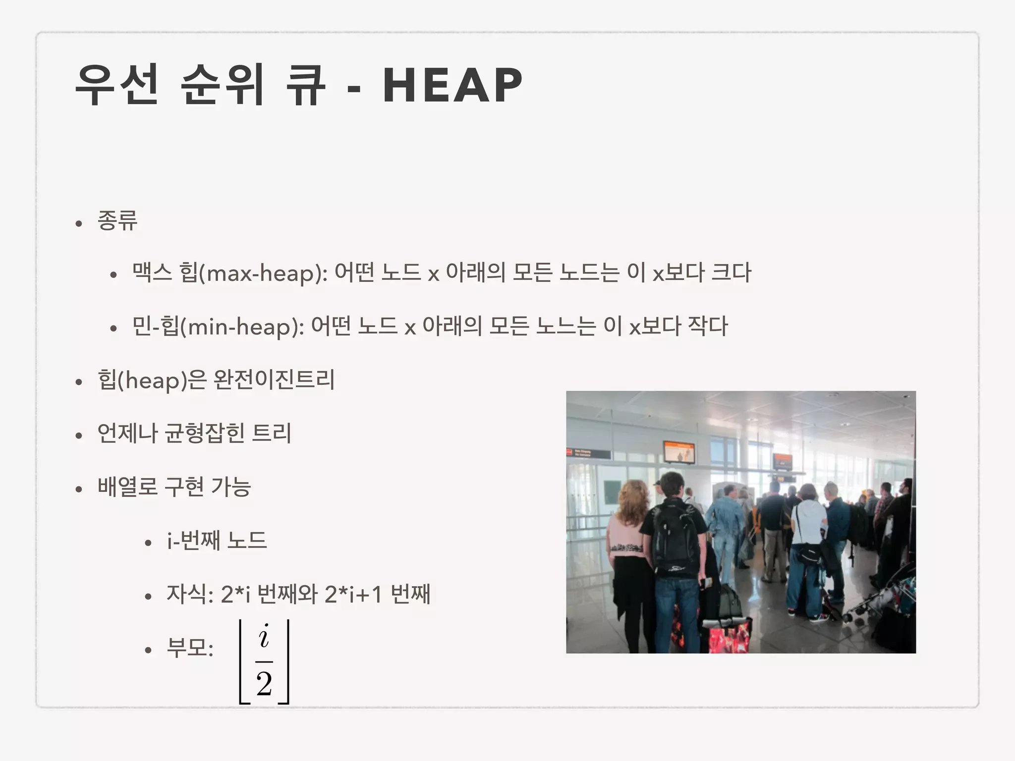 우선 순위 큐 - HEAP • 종류 • 맥스 힙(max-heap): 어떤 노드 x 아래의 모든 노드는 이 x보다 크다 • 민-힙(min-heap): 어떤 노드 x 아래의 모든 노느는 이 x보다 작다 • 힙(heap)은 완전이진트리 • 언제나 균형잡힌 트리 • 배열로 구현 가능 • i-번째 노드 • 자식: 2*i 번째와 2*i+1 번째 • 부모: i 2 ⌫ 