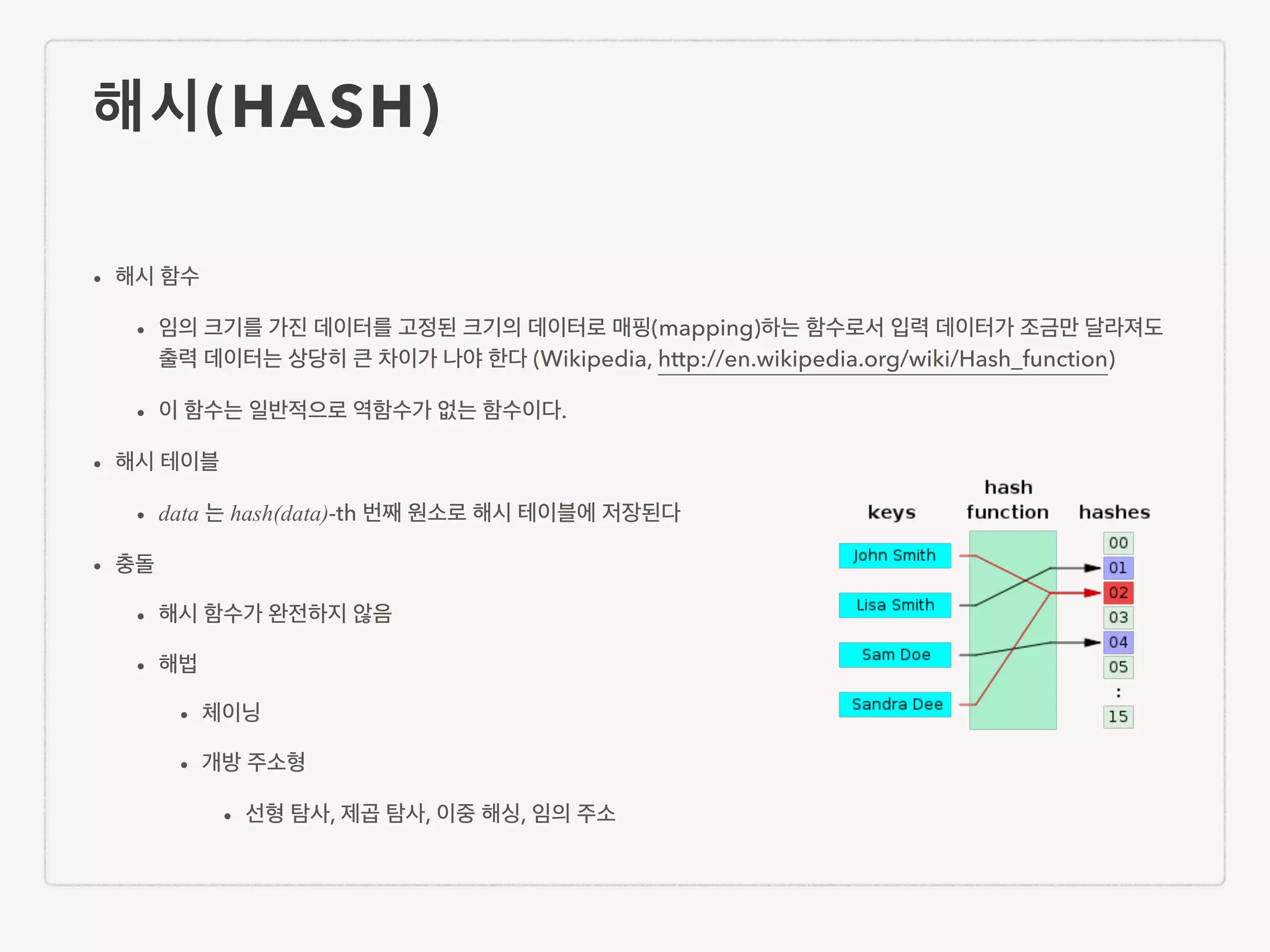 해시(HASH) • 해시 함수 • 임의 크기를 가진 데이터를 고정된 크기의 데이터로 매핑(mapping)하는 함수로서 입력 데이터가 조금만 달라져도 출력 데이터는 상당히 큰 차이가 나야 한다 (Wikipedia, http://en.wikipedia.org/wiki/Hash_function) • 이 함수는 일반적으로 역함수가 없는 함수이다. • 해시 테이블 • data 는 hash(data)-th 번째 원소로 해시 테이블에 저장된다 • 충돌 • 해시 함수가 완전하지 않음 • 해법 • 체이닝 • 개방 주소형 • 선형 탐사, 제곱 탐사, 이중 해싱, 임의 주소 