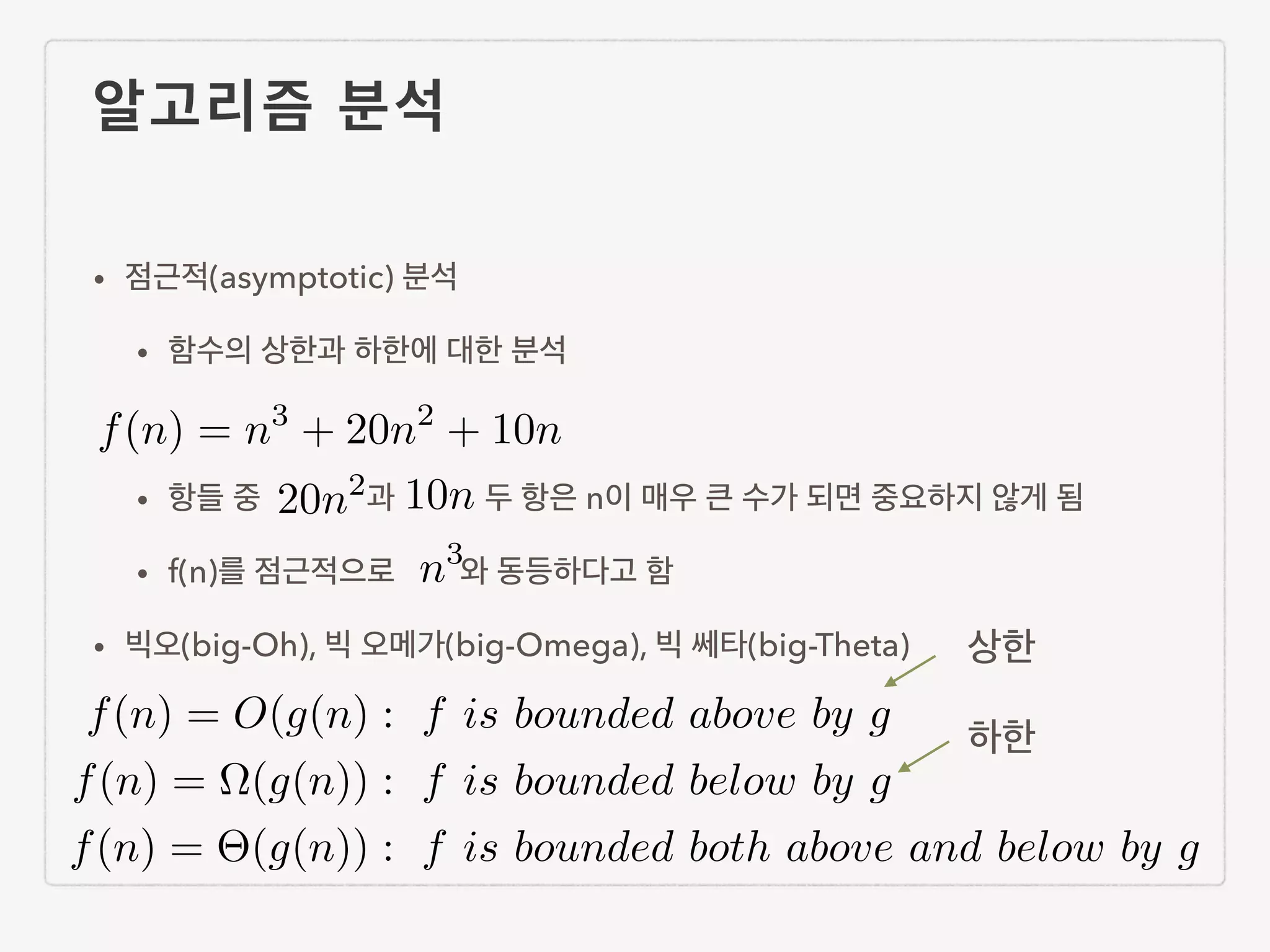 알고리즘 분석 • 점근적(asymptotic) 분석 • 함수의 상한과 하한에 대한 분석 ! • 항들 중 과 두 항은 n이 매우 큰 수가 되면 중요하지 않게 됨 • f(n)를 점근적으로 와 동등하다고 함 • 빅오(big-Oh), 빅 오메가(big-Omega), 빅 쎄타(big-Theta) f(n) = n3 + 20n2 + 10n 20n2 10n n3 f(n) = O(g(n) : f is bounded above by g f(n) = ⌦(g(n)) : f is bounded below by g f(n) = ⇥(g(n)) : f is bounded both above and below by g 상한 하한 