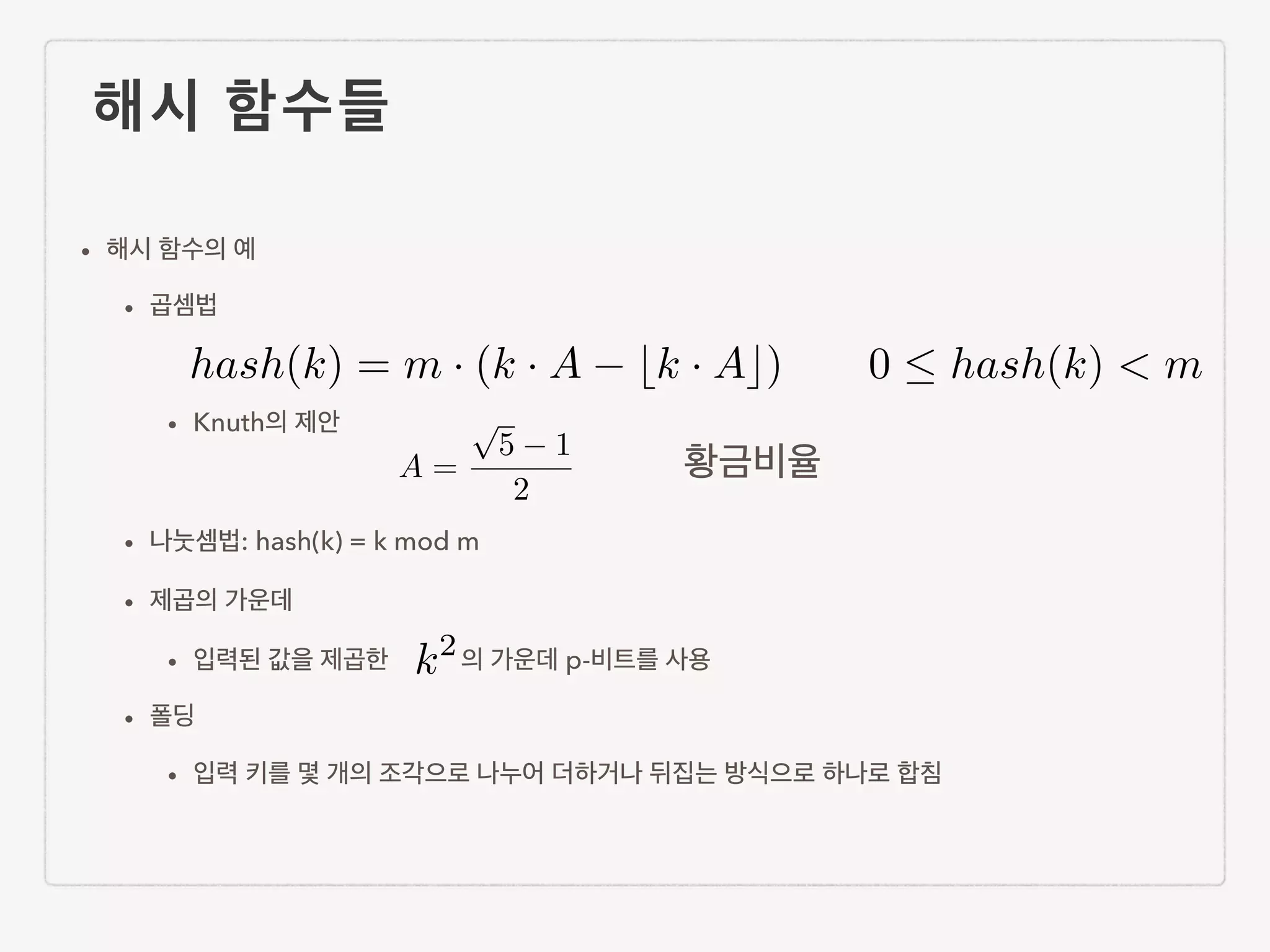 해시 함수들 • 해시 함수의 예 • 곱셈법 ! • Knuth의 제안 ! • 나눗셈법: hash(k) = k mod m • 제곱의 가운데 • 입력된 값을 제곱한 의 가운데 p-비트를 사용 • 폴딩 • 입력 키를 몇 개의 조각으로 나누어 더하거나 뒤집는 방식으로 하나로 합침 0  hash(k) < m k2 A = p 5 1 2 hash(k) = m · (k · A bk · Ac) 황금비율 