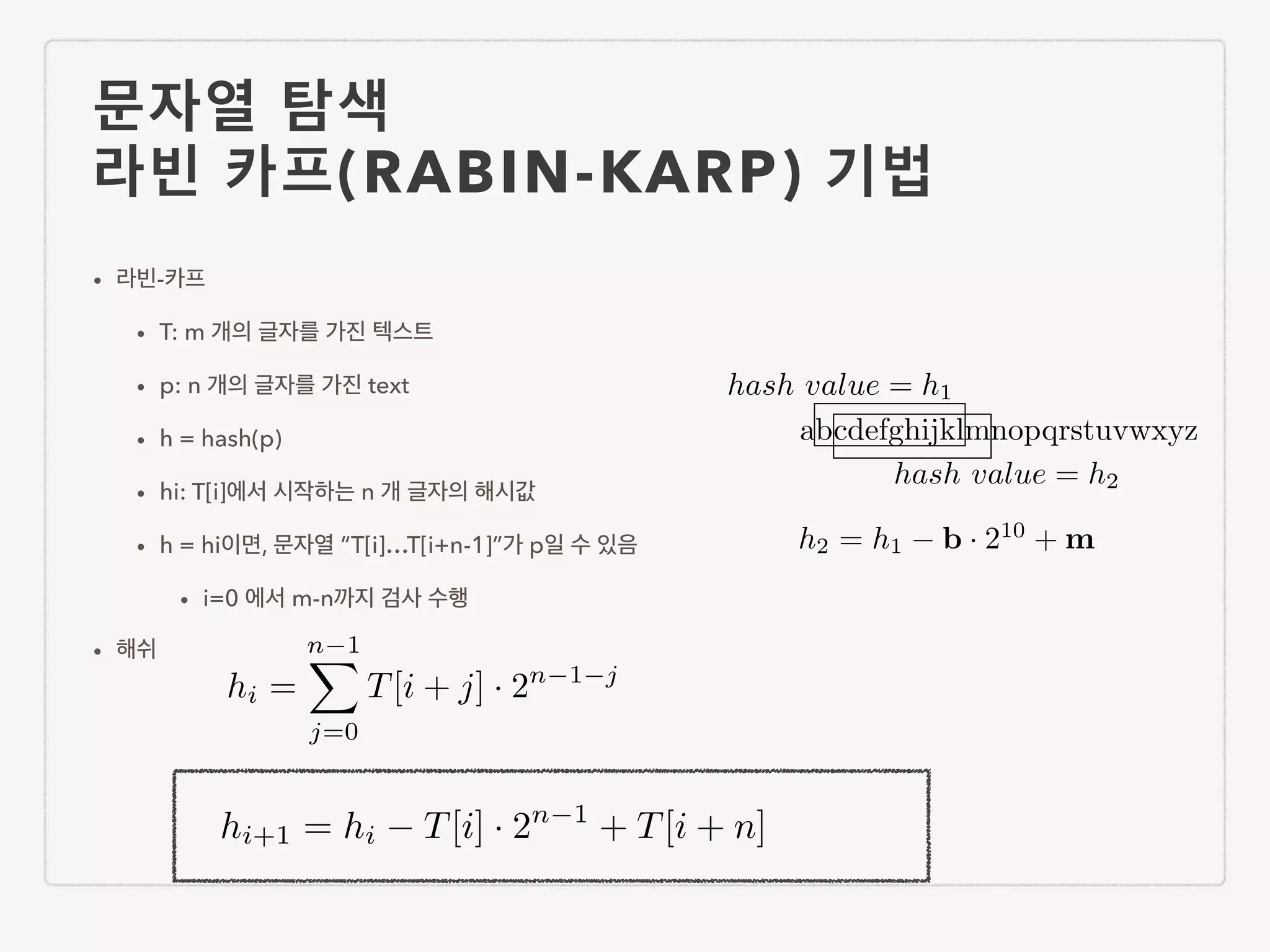 문자열 탐색 라빈 카프(RABIN-KARP) 기법 • 라빈-카프 • T: m 개의 글자를 가진 텍스트 • p: n 개의 글자를 가진 text • h = hash(p) • hi: T[i]에서 시작하는 n 개 글자의 해시값 • h = hi이면, 문자열 “T[i]…T[i+n-1]”가 p일 수 있음 • i=0 에서 m-n까지 검사 수행 • 해쉬 hi = n 1X j=0 T[i + j] · 2n 1 j hi+1 = hi T[i] · 2n 1 + T[i + n] abcdefghijklmnopqrstuvwxyz hash value = h1 hash value = h2 h2 = h1 b · 210 + m 