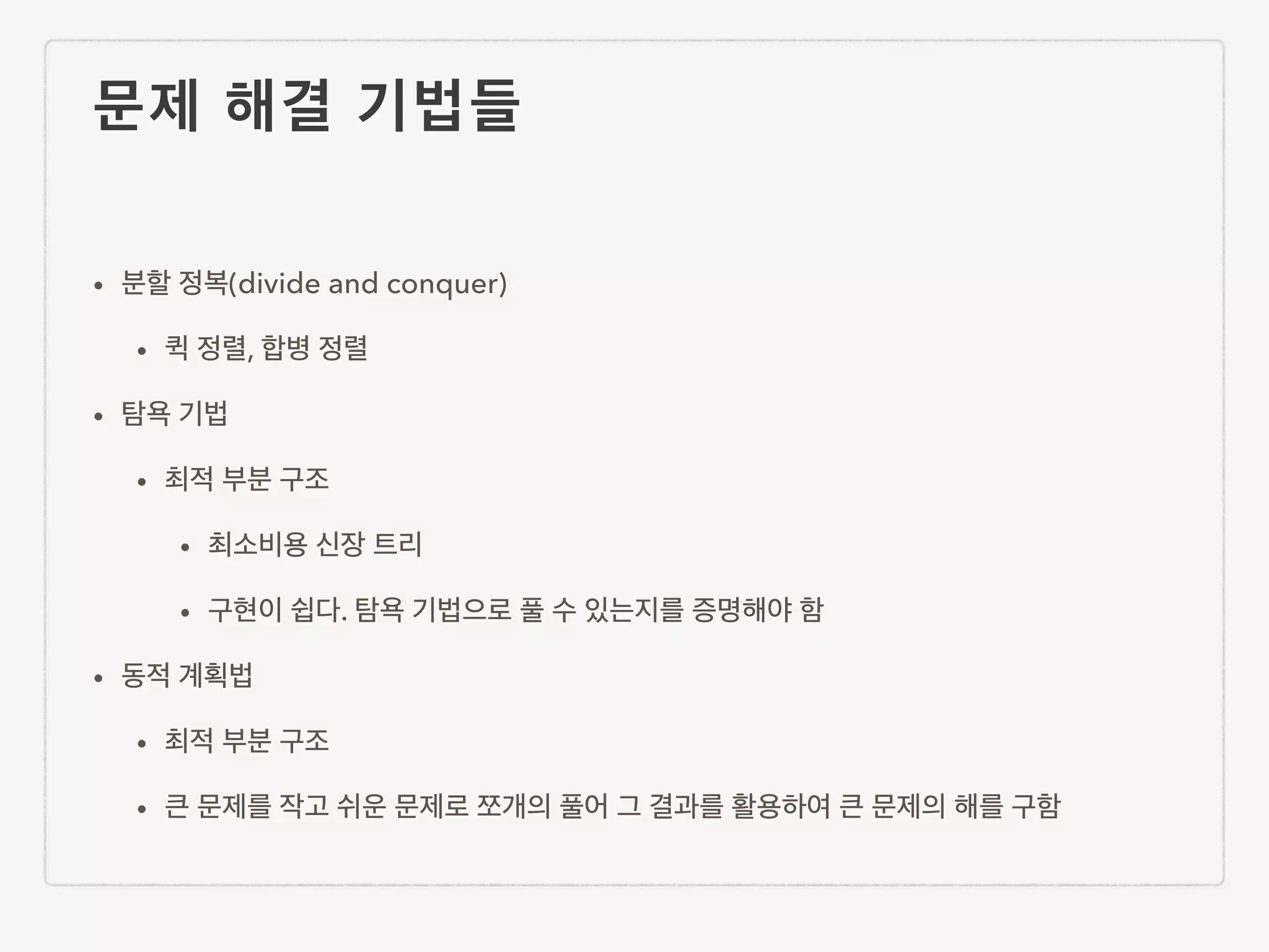 문제 해결 기법들 • 분할 정복(divide and conquer) • 퀵 정렬, 합병 정렬 • 탐욕 기법 • 최적 부분 구조 • 최소비용 신장 트리 • 구현이 쉽다. 탐욕 기법으로 풀 수 있는지를 증명해야 함 • 동적 계획법 • 최적 부분 구조 • 큰 문제를 작고 쉬운 문제로 쪼개의 풀어 그 결과를 활용하여 큰 문제의 해를 구함 