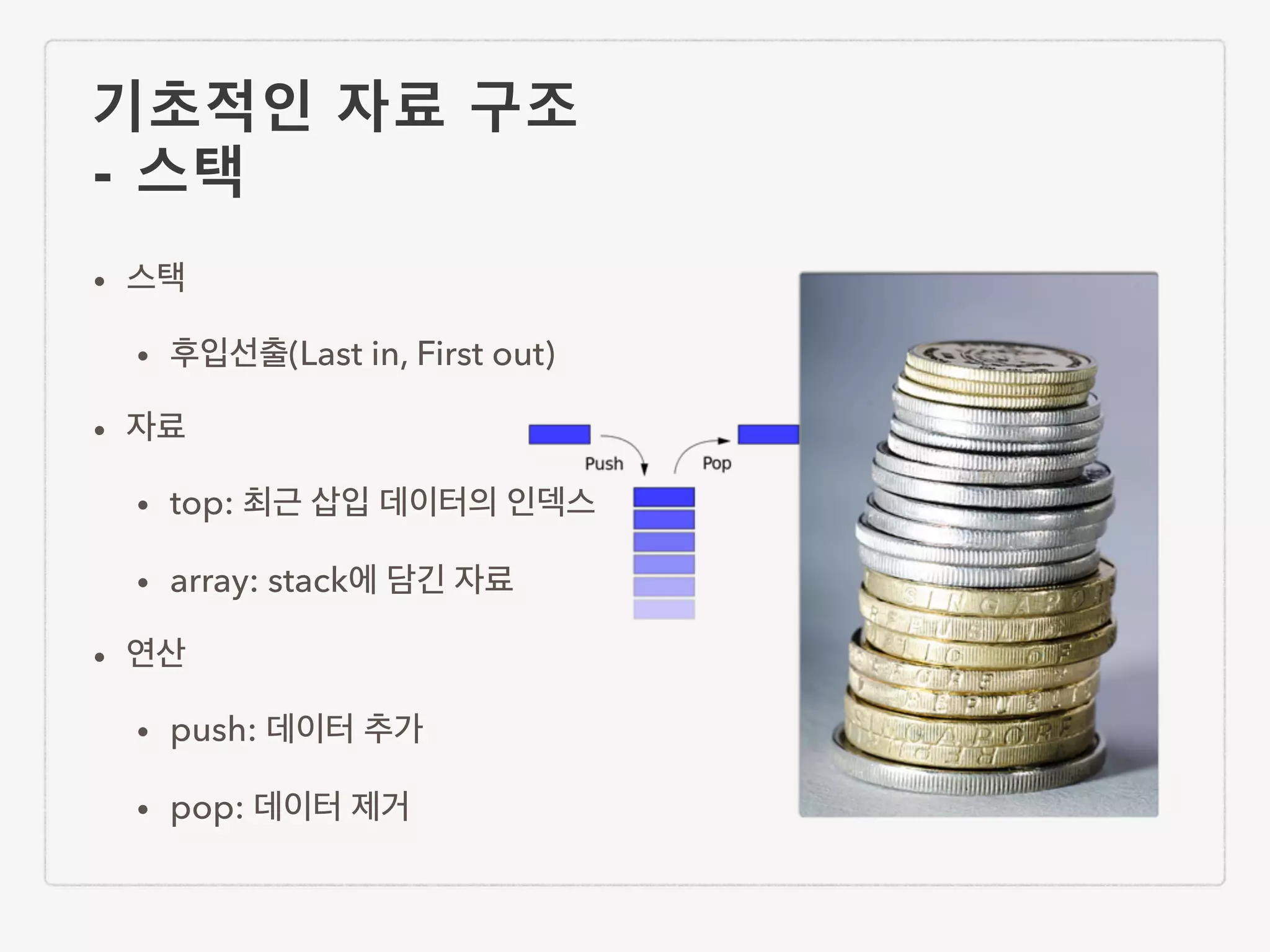 기초적인 자료 구조 - 스택 • 스택 • 후입선출(Last in, First out) • 자료 • top: 최근 삽입 데이터의 인덱스 • array: stack에 담긴 자료 • 연산 • push: 데이터 추가 • pop: 데이터 제거 