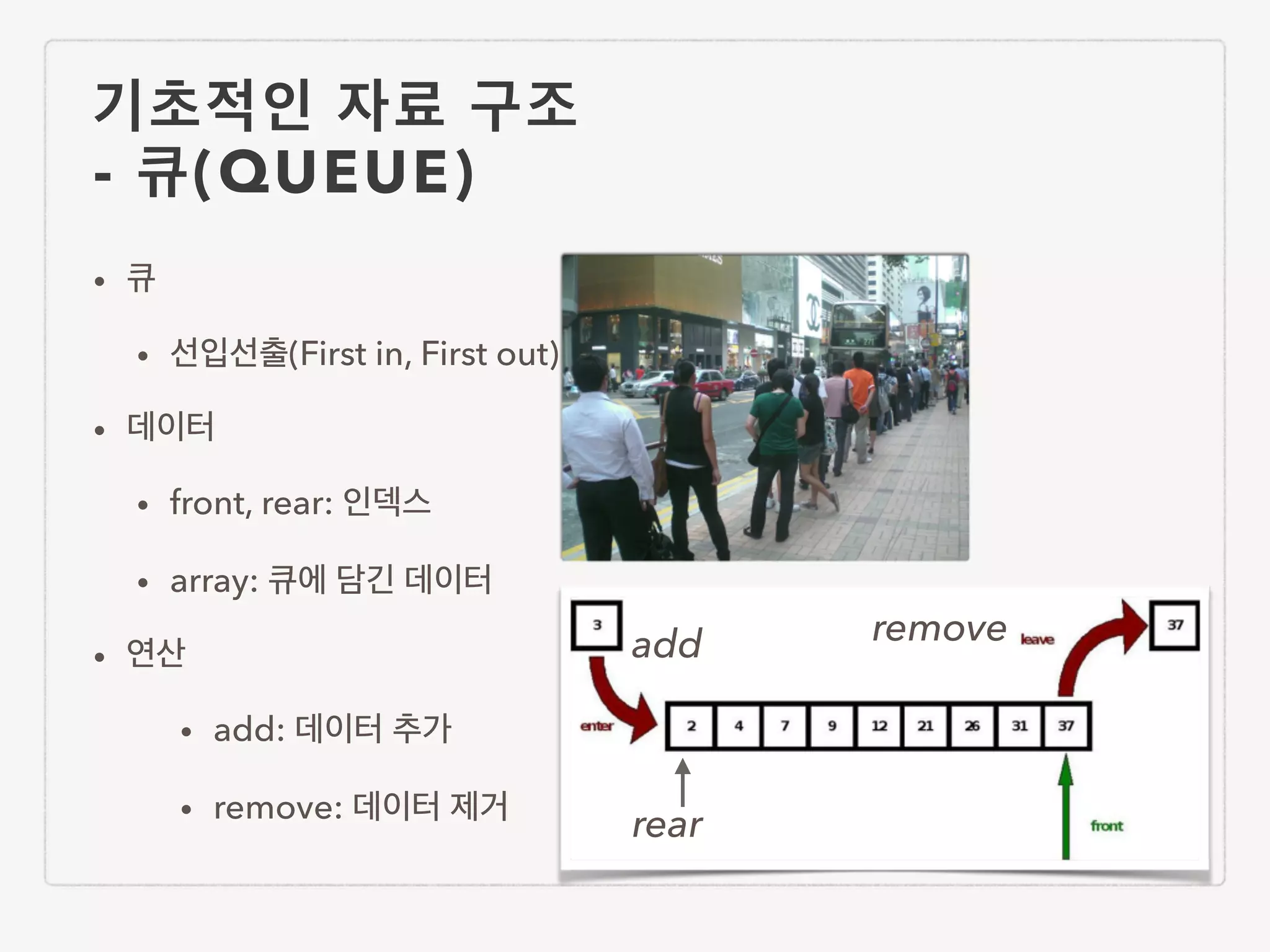 기초적인 자료 구조 - 큐(QUEUE) • 큐 • 선입선출(First in, First out) • 데이터 • front, rear: 인덱스 • array: 큐에 담긴 데이터 • 연산 • add: 데이터 추가 • remove: 데이터 제거 rear add remove 
