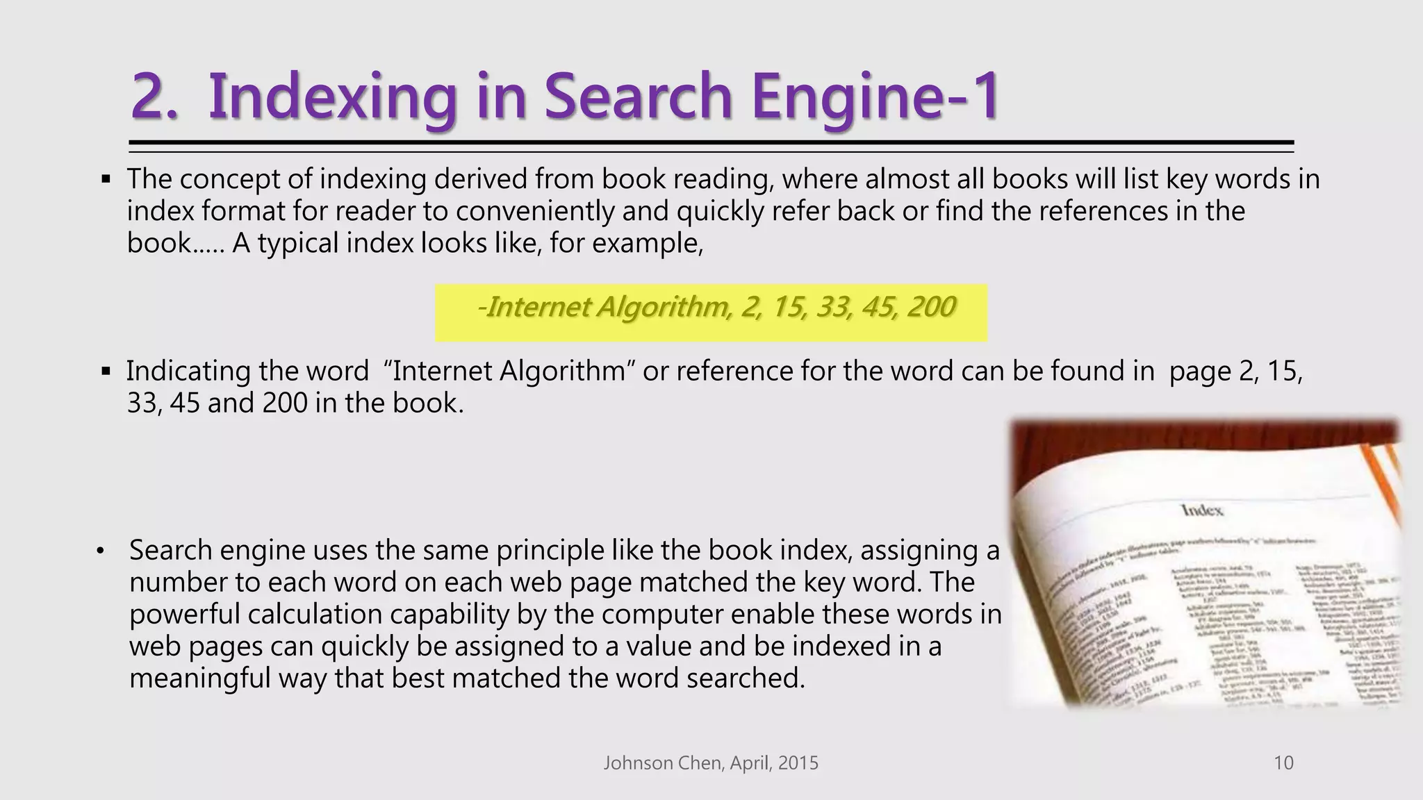 2. Indexing in Search Engine-1
 The concept of indexing derived from book reading, where almost all books will list key words in
index format for reader to conveniently and quickly refer back or find the references in the
book..… A typical index looks like, for example,
-Internet Algorithm, 2, 15, 33, 45, 200
 Indicating the word “Internet Algorithm” or reference for the word can be found in page 2, 15,
33, 45 and 200 in the book.
Johnson Chen, April, 2015 10
• Search engine uses the same principle like the book index, assigning a
number to each word on each web page matched the key word. The
powerful calculation capability by the computer enable these words in
web pages can quickly be assigned to a value and be indexed in a
meaningful way that best matched the word searched.
 