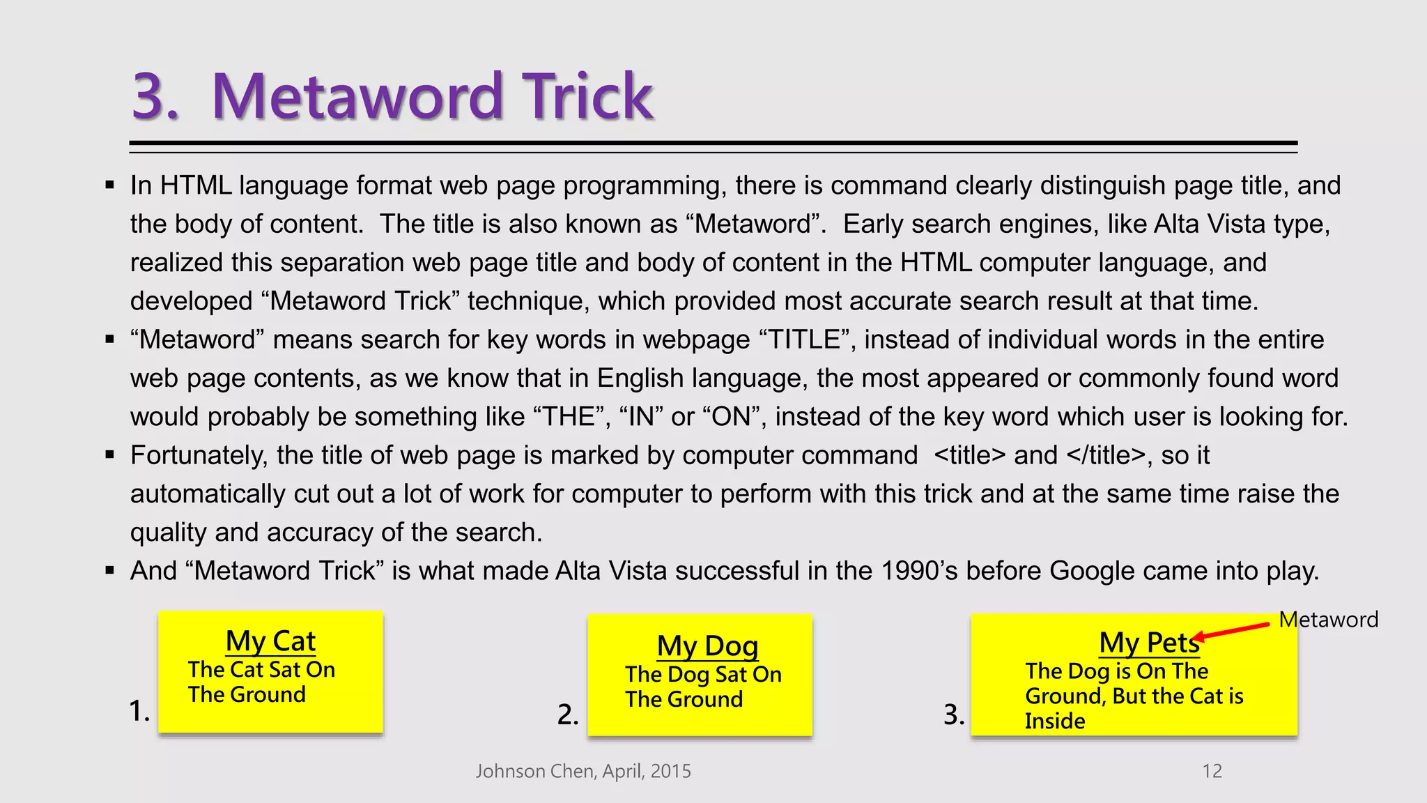 3. Metaword Trick
 In HTML language format web page programming, there is command clearly distinguish page title, and
the body of content. The title is also known as “Metaword”. Early search engines, like Alta Vista type,
realized this separation web page title and body of content in the HTML computer language, and
developed “Metaword Trick” technique, which provided most accurate search result at that time.
 “Metaword” means search for key words in webpage “TITLE”, instead of individual words in the entire
web page contents, as we know that in English language, the most appeared or commonly found word
would probably be something like “THE”, “IN” or “ON”, instead of the key word which user is looking for.
 Fortunately, the title of web page is marked by computer command <title> and </title>, so it
automatically cut out a lot of work for computer to perform with this trick and at the same time raise the
quality and accuracy of the search.
 And “Metaword Trick” is what made Alta Vista successful in the 1990’s before Google came into play.
Johnson Chen, April, 2015 12
My Cat
The Cat Sat On
The Ground
My Pets
The Dog is On The
Ground, But the Cat is
Inside
My Dog
The Dog Sat On
The Ground
1. 2. 3.
Metaword
 