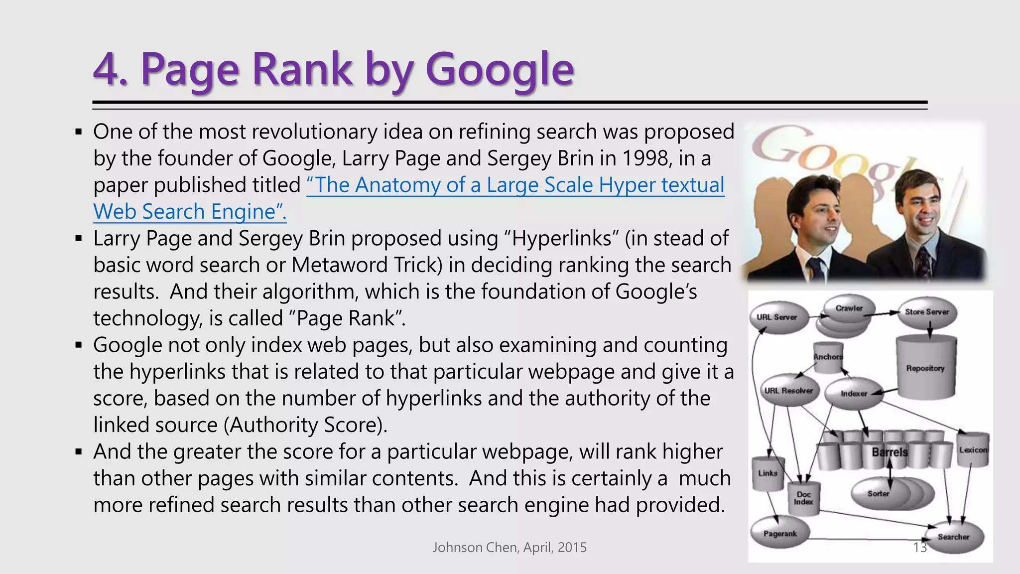 4. Page Rank by Google
 One of the most revolutionary idea on refining search was proposed
by the founder of Google, Larry Page and Sergey Brin in 1998, in a
paper published titled “The Anatomy of a Large Scale Hyper textual
Web Search Engine”.
 Larry Page and Sergey Brin proposed using “Hyperlinks” (in stead of
basic word search or Metaword Trick) in deciding ranking the search
results. And their algorithm, which is the foundation of Google’s
technology, is called “Page Rank”.
 Google not only index web pages, but also examining and counting
the hyperlinks that is related to that particular webpage and give it a
score, based on the number of hyperlinks and the authority of the
linked source (Authority Score).
 And the greater the score for a particular webpage, will rank higher
than other pages with similar contents. And this is certainly a much
more refined search results than other search engine had provided.
Johnson Chen, April, 2015 13
 