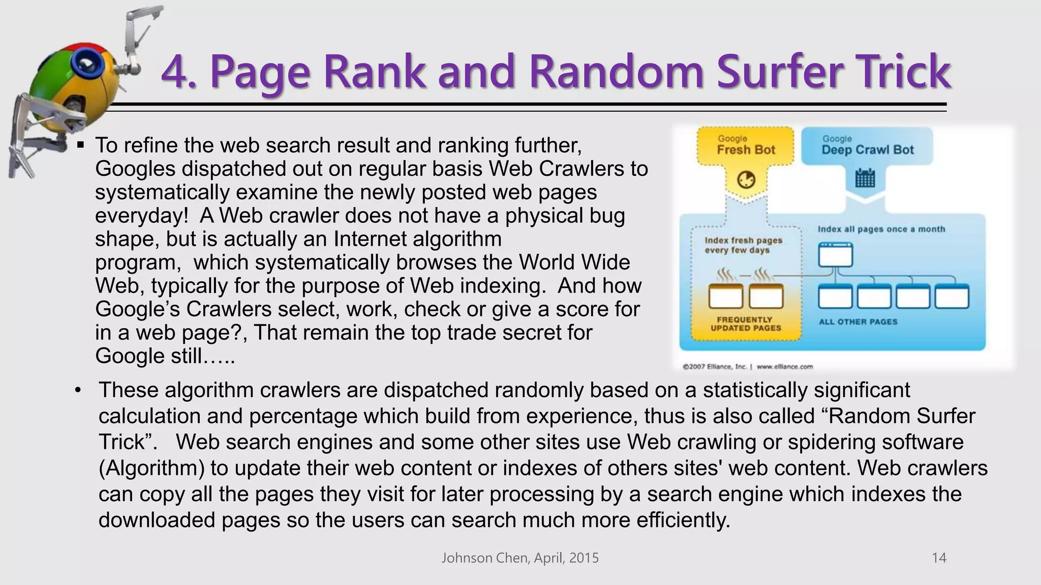 4. Page Rank and Random Surfer Trick
 To refine the web search result and ranking further,
Googles dispatched out on regular basis Web Crawlers to
systematically examine the newly posted web pages
everyday! A Web crawler does not have a physical bug
shape, but is actually an Internet algorithm
program, which systematically browses the World Wide
Web, typically for the purpose of Web indexing. And how
Google’s Crawlers select, work, check or give a score for
in a web page?, That remain the top trade secret for
Google still…..
Johnson Chen, April, 2015 14
• These algorithm crawlers are dispatched randomly based on a statistically significant
calculation and percentage which build from experience, thus is also called “Random Surfer
Trick”. Web search engines and some other sites use Web crawling or spidering software
(Algorithm) to update their web content or indexes of others sites' web content. Web crawlers
can copy all the pages they visit for later processing by a search engine which indexes the
downloaded pages so the users can search much more efficiently.
 