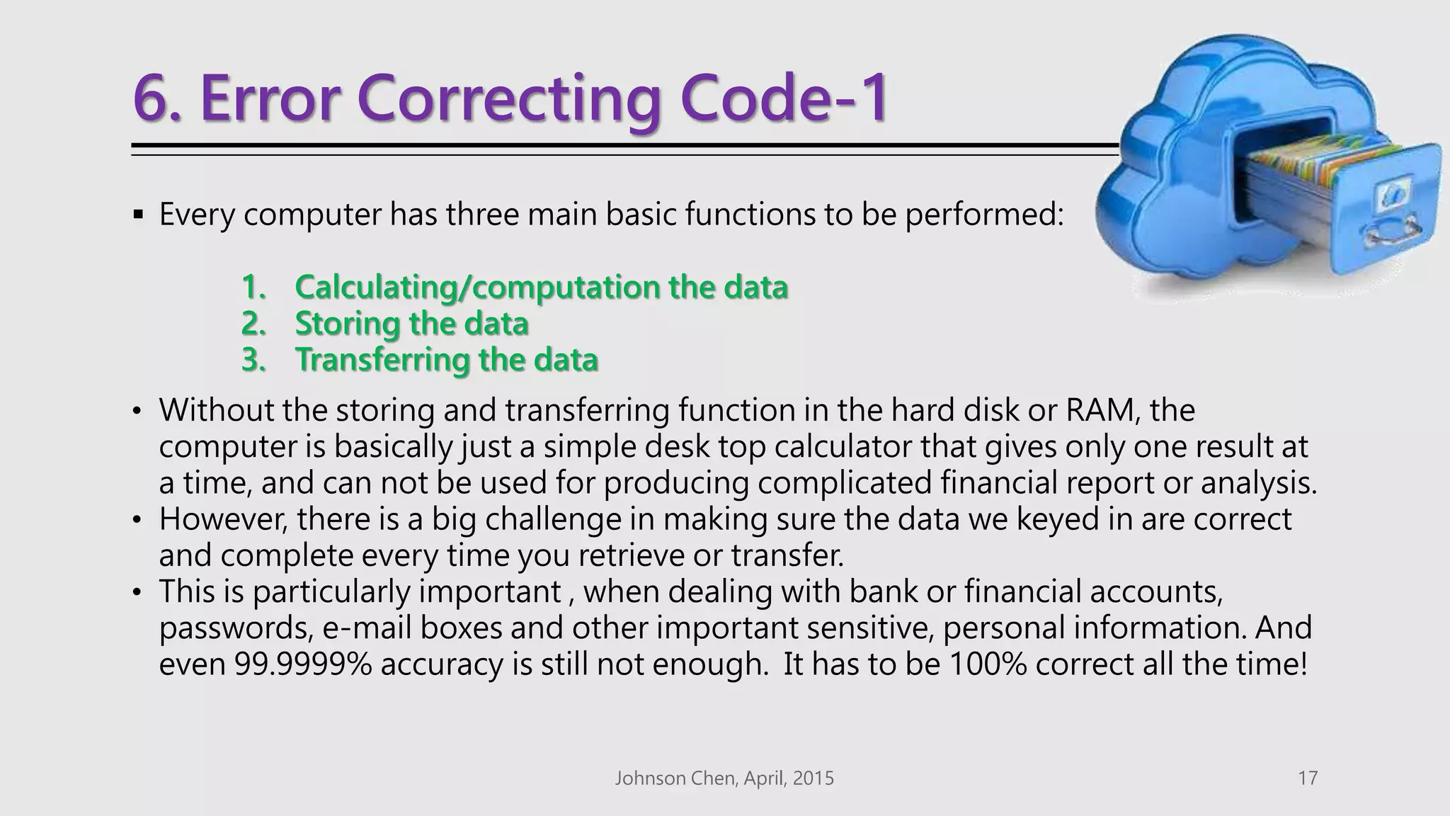 6. Error Correcting Code-1
 Every computer has three main basic functions to be performed:
1. Calculating/computation the data
2. Storing the data
3. Transferring the data
• Without the storing and transferring function in the hard disk or RAM, the
computer is basically just a simple desk top calculator that gives only one result at
a time, and can not be used for producing complicated financial report or analysis.
• However, there is a big challenge in making sure the data we keyed in are correct
and complete every time you retrieve or transfer.
• This is particularly important , when dealing with bank or financial accounts,
passwords, e-mail boxes and other important sensitive, personal information. And
even 99.9999% accuracy is still not enough. It has to be 100% correct all the time!
Johnson Chen, April, 2015 17
 
