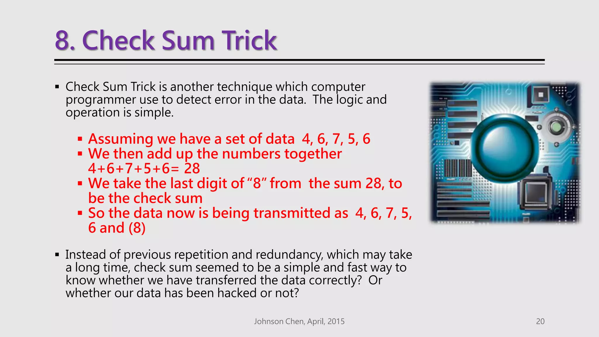 8. Check Sum Trick
 Check Sum Trick is another technique which computer
programmer use to detect error in the data. The logic and
operation is simple.
 Assuming we have a set of data 4, 6, 7, 5, 6
 We then add up the numbers together
4+6+7+5+6= 28
 We take the last digit of “8” from the sum 28, to
be the check sum
 So the data now is being transmitted as 4, 6, 7, 5,
6 and (8)
 Instead of previous repetition and redundancy, which may take
a long time, check sum seemed to be a simple and fast way to
know whether we have transferred the data correctly? Or
whether our data has been hacked or not?
Johnson Chen, April, 2015 20
 
