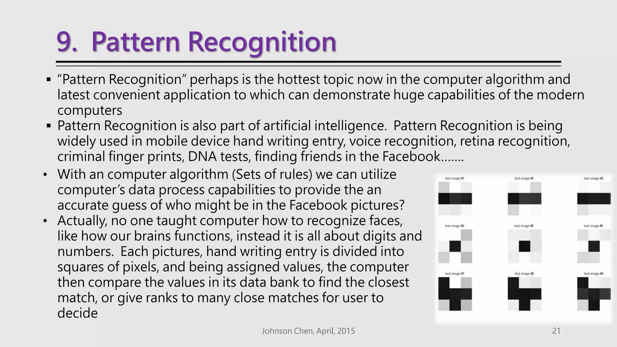 9. Pattern Recognition
 “Pattern Recognition” perhaps is the hottest topic now in the computer algorithm and
latest convenient application to which can demonstrate huge capabilities of the modern
computers
 Pattern Recognition is also part of artificial intelligence. Pattern Recognition is being
widely used in mobile device hand writing entry, voice recognition, retina recognition,
criminal finger prints, DNA tests, finding friends in the Facebook…….
Johnson Chen, April, 2015 21
• With an computer algorithm (Sets of rules) we can utilize
computer’s data process capabilities to provide the an
accurate guess of who might be in the Facebook pictures?
• Actually, no one taught computer how to recognize faces,
like how our brains functions, instead it is all about digits and
numbers. Each pictures, hand writing entry is divided into
squares of pixels, and being assigned values, the computer
then compare the values in its data bank to find the closest
match, or give ranks to many close matches for user to
decide
 