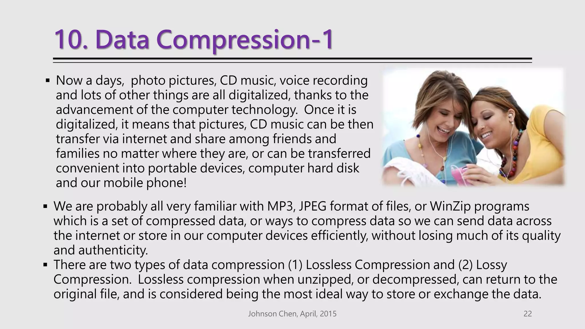 10. Data Compression-1
 Now a days, photo pictures, CD music, voice recording
and lots of other things are all digitalized, thanks to the
advancement of the computer technology. Once it is
digitalized, it means that pictures, CD music can be then
transfer via internet and share among friends and
families no matter where they are, or can be transferred
convenient into portable devices, computer hard disk
and our mobile phone!
Johnson Chen, April, 2015 22
 We are probably all very familiar with MP3, JPEG format of files, or WinZip programs
which is a set of compressed data, or ways to compress data so we can send data across
the internet or store in our computer devices efficiently, without losing much of its quality
and authenticity.
 There are two types of data compression (1) Lossless Compression and (2) Lossy
Compression. Lossless compression when unzipped, or decompressed, can return to the
original file, and is considered being the most ideal way to store or exchange the data.
 