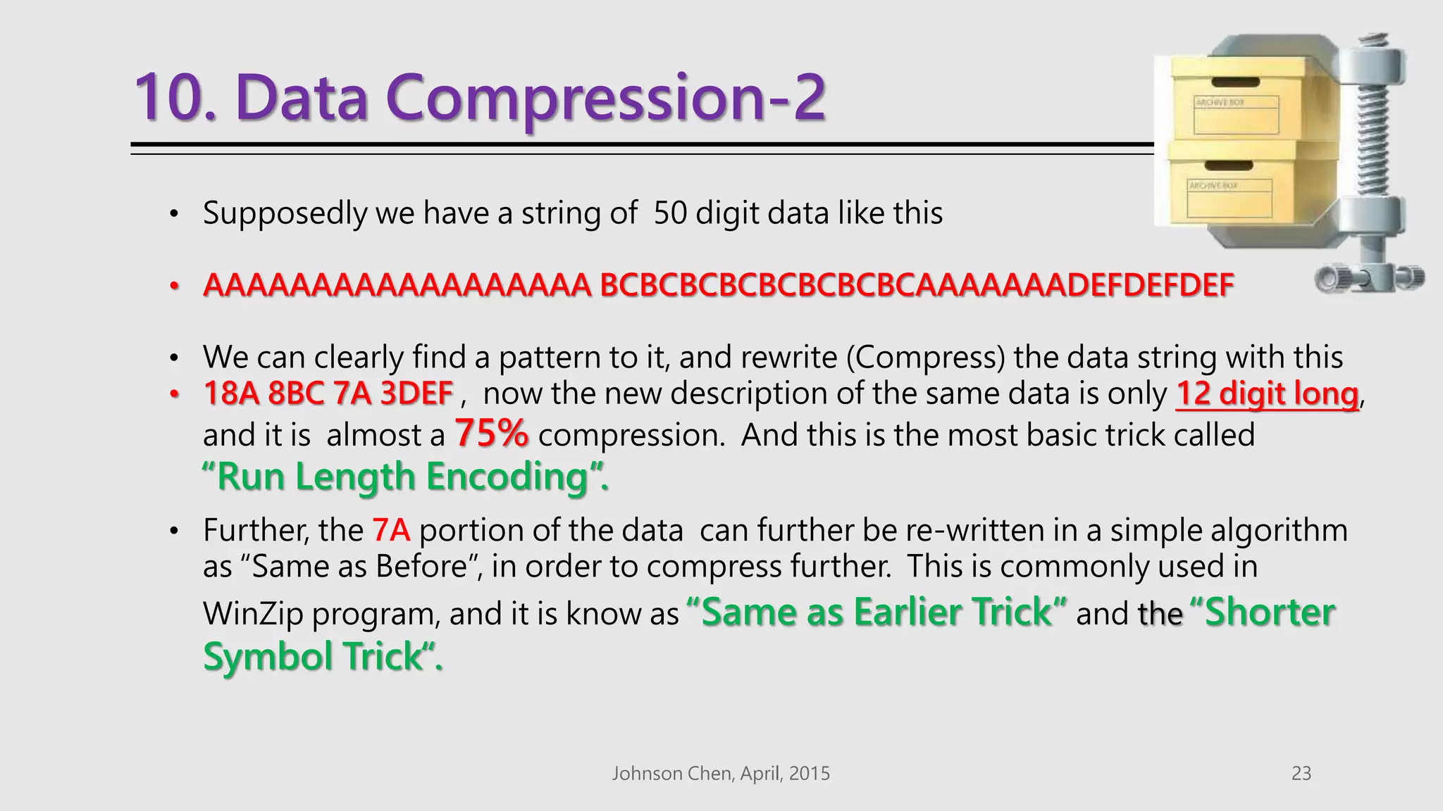 10. Data Compression-2
Johnson Chen, April, 2015 23
• Supposedly we have a string of 50 digit data like this
• AAAAAAAAAAAAAAAAAA BCBCBCBCBCBCBCBCAAAAAAADEFDEFDEF
• We can clearly find a pattern to it, and rewrite (Compress) the data string with this
• 18A 8BC 7A 3DEF , now the new description of the same data is only 12 digit long,
and it is almost a 75% compression. And this is the most basic trick called
“Run Length Encoding”.
• Further, the 7A portion of the data can further be re-written in a simple algorithm
as “Same as Before”, in order to compress further. This is commonly used in
WinZip program, and it is know as “Same as Earlier Trick” and the “Shorter
Symbol Trick“.
 
