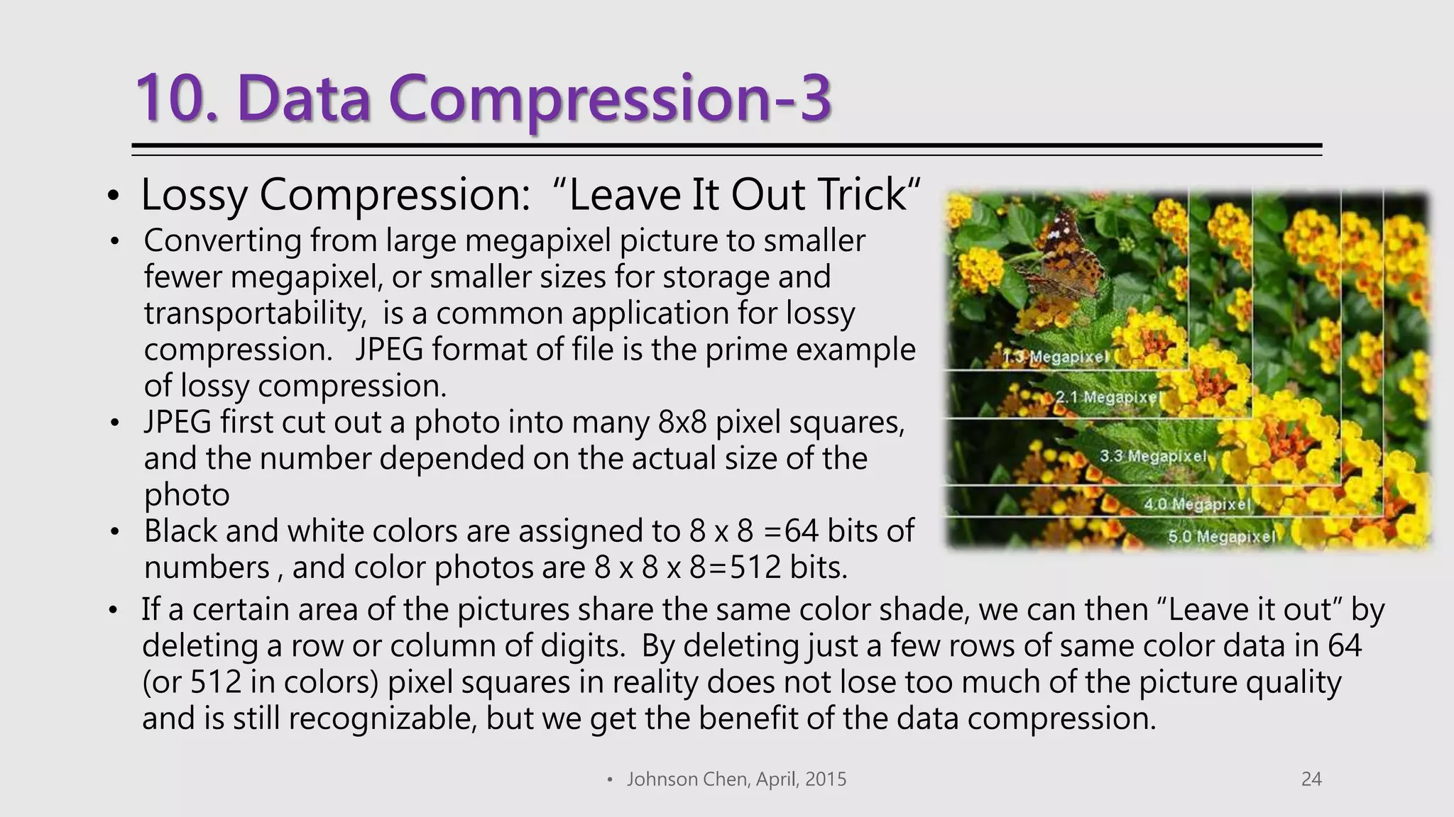 10. Data Compression-3
• Johnson Chen, April, 2015 24
• Lossy Compression: “Leave It Out Trick“
• Converting from large megapixel picture to smaller
fewer megapixel, or smaller sizes for storage and
transportability, is a common application for lossy
compression. JPEG format of file is the prime example
of lossy compression.
• JPEG first cut out a photo into many 8x8 pixel squares,
and the number depended on the actual size of the
photo
• Black and white colors are assigned to 8 x 8 =64 bits of
numbers , and color photos are 8 x 8 x 8=512 bits.
• If a certain area of the pictures share the same color shade, we can then “Leave it out” by
deleting a row or column of digits. By deleting just a few rows of same color data in 64
(or 512 in colors) pixel squares in reality does not lose too much of the picture quality
and is still recognizable, but we get the benefit of the data compression.
 