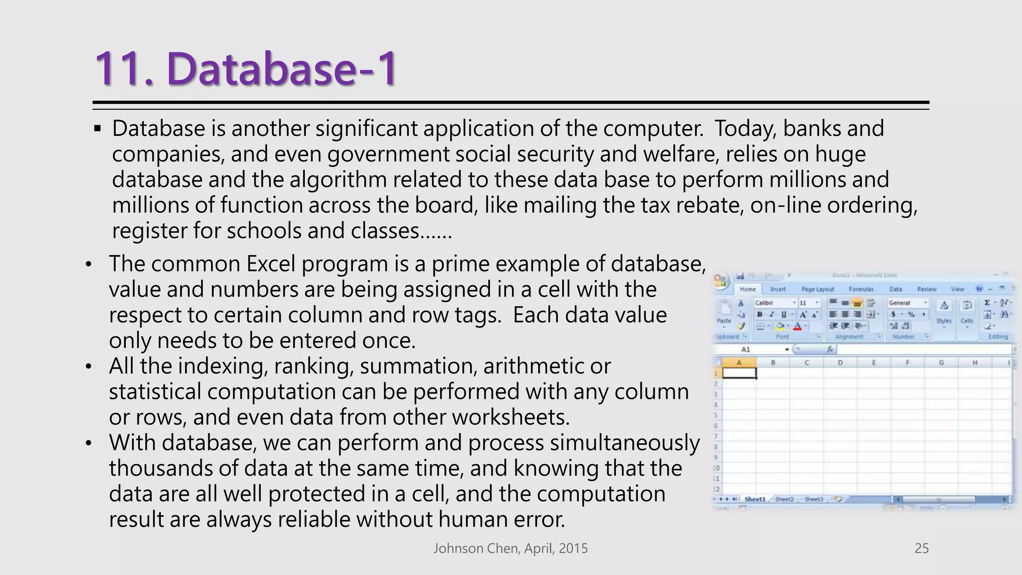 11. Database-1
 Database is another significant application of the computer. Today, banks and
companies, and even government social security and welfare, relies on huge
database and the algorithm related to these data base to perform millions and
millions of function across the board, like mailing the tax rebate, on-line ordering,
register for schools and classes……
Johnson Chen, April, 2015 25
• The common Excel program is a prime example of database,
value and numbers are being assigned in a cell with the
respect to certain column and row tags. Each data value
only needs to be entered once.
• All the indexing, ranking, summation, arithmetic or
statistical computation can be performed with any column
or rows, and even data from other worksheets.
• With database, we can perform and process simultaneously
thousands of data at the same time, and knowing that the
data are all well protected in a cell, and the computation
result are always reliable without human error.
 
