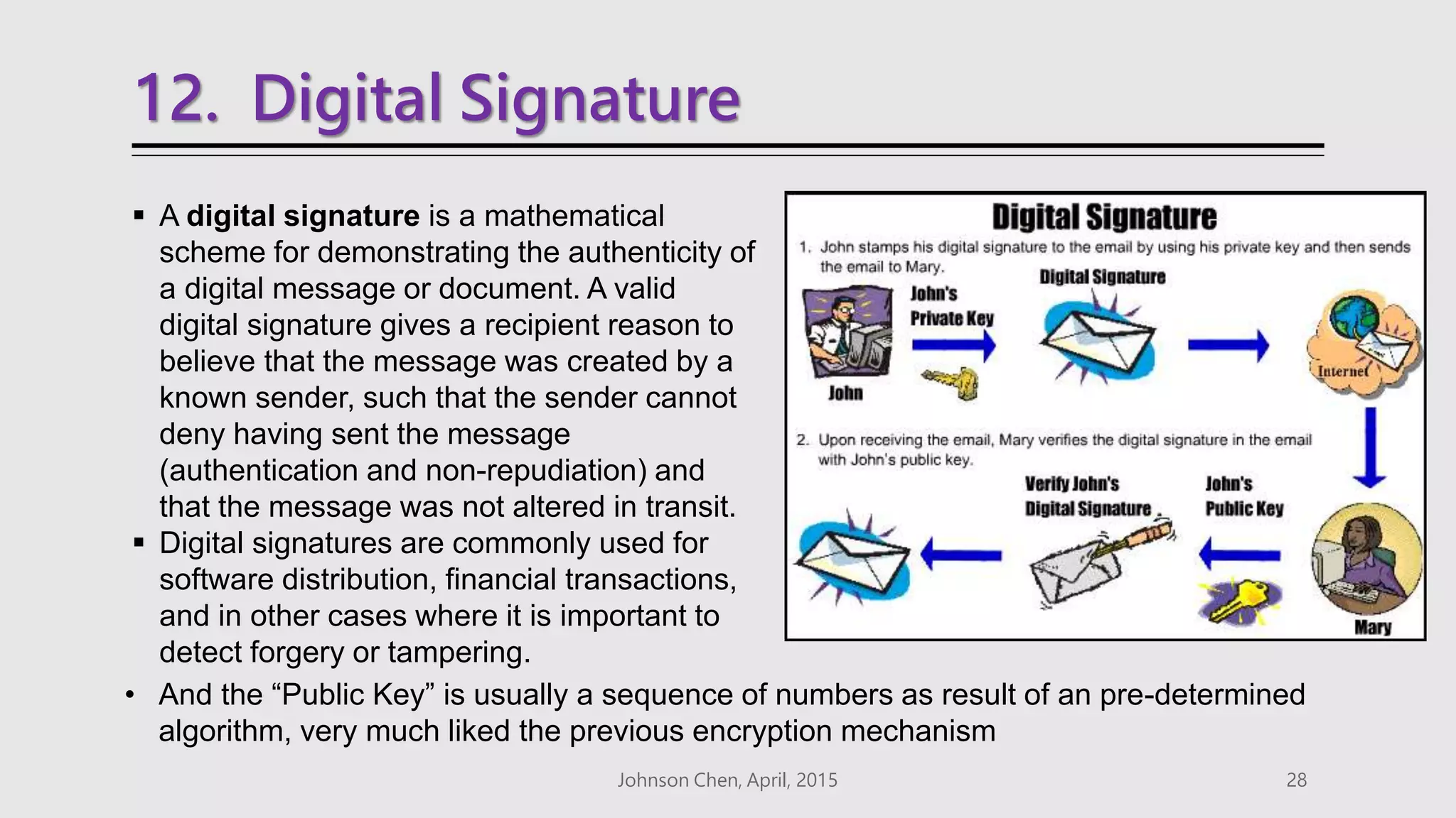 12. Digital Signature
 A digital signature is a mathematical
scheme for demonstrating the authenticity of
a digital message or document. A valid
digital signature gives a recipient reason to
believe that the message was created by a
known sender, such that the sender cannot
deny having sent the message
(authentication and non-repudiation) and
that the message was not altered in transit.
 Digital signatures are commonly used for
software distribution, financial transactions,
and in other cases where it is important to
detect forgery or tampering.
Johnson Chen, April, 2015 28
• And the “Public Key” is usually a sequence of numbers as result of an pre-determined
algorithm, very much liked the previous encryption mechanism
 