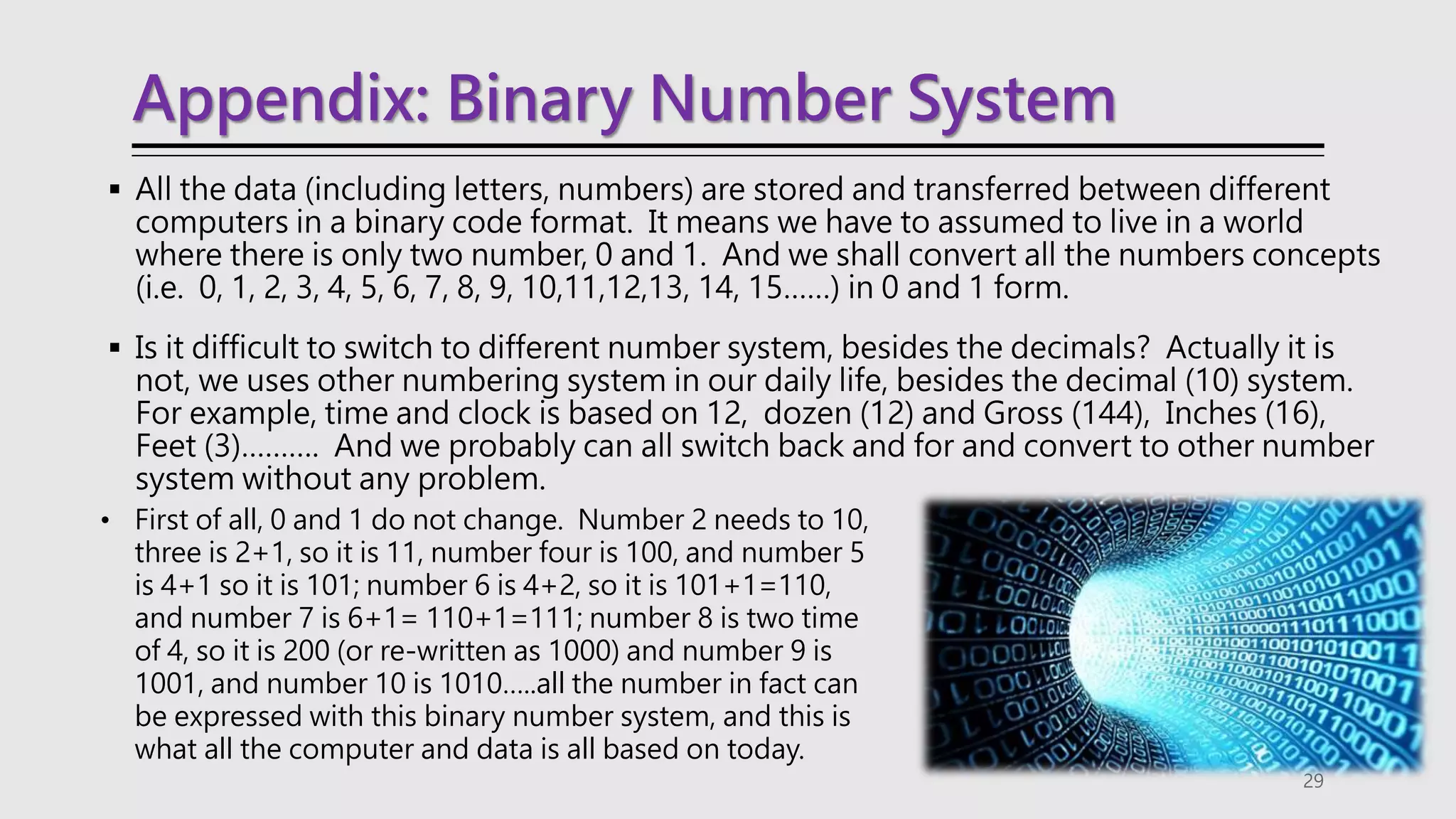 Appendix: Binary Number System
 All the data (including letters, numbers) are stored and transferred between different
computers in a binary code format. It means we have to assumed to live in a world
where there is only two number, 0 and 1. And we shall convert all the numbers concepts
(i.e. 0, 1, 2, 3, 4, 5, 6, 7, 8, 9, 10,11,12,13, 14, 15……) in 0 and 1 form.
 Is it difficult to switch to different number system, besides the decimals? Actually it is
not, we uses other numbering system in our daily life, besides the decimal (10) system.
For example, time and clock is based on 12, dozen (12) and Gross (144), Inches (16),
Feet (3)………. And we probably can all switch back and for and convert to other number
system without any problem.
29
• First of all, 0 and 1 do not change. Number 2 needs to 10,
three is 2+1, so it is 11, number four is 100, and number 5
is 4+1 so it is 101; number 6 is 4+2, so it is 101+1=110,
and number 7 is 6+1= 110+1=111; number 8 is two time
of 4, so it is 200 (or re-written as 1000) and number 9 is
1001, and number 10 is 1010…..all the number in fact can
be expressed with this binary number system, and this is
what all the computer and data is all based on today.
 