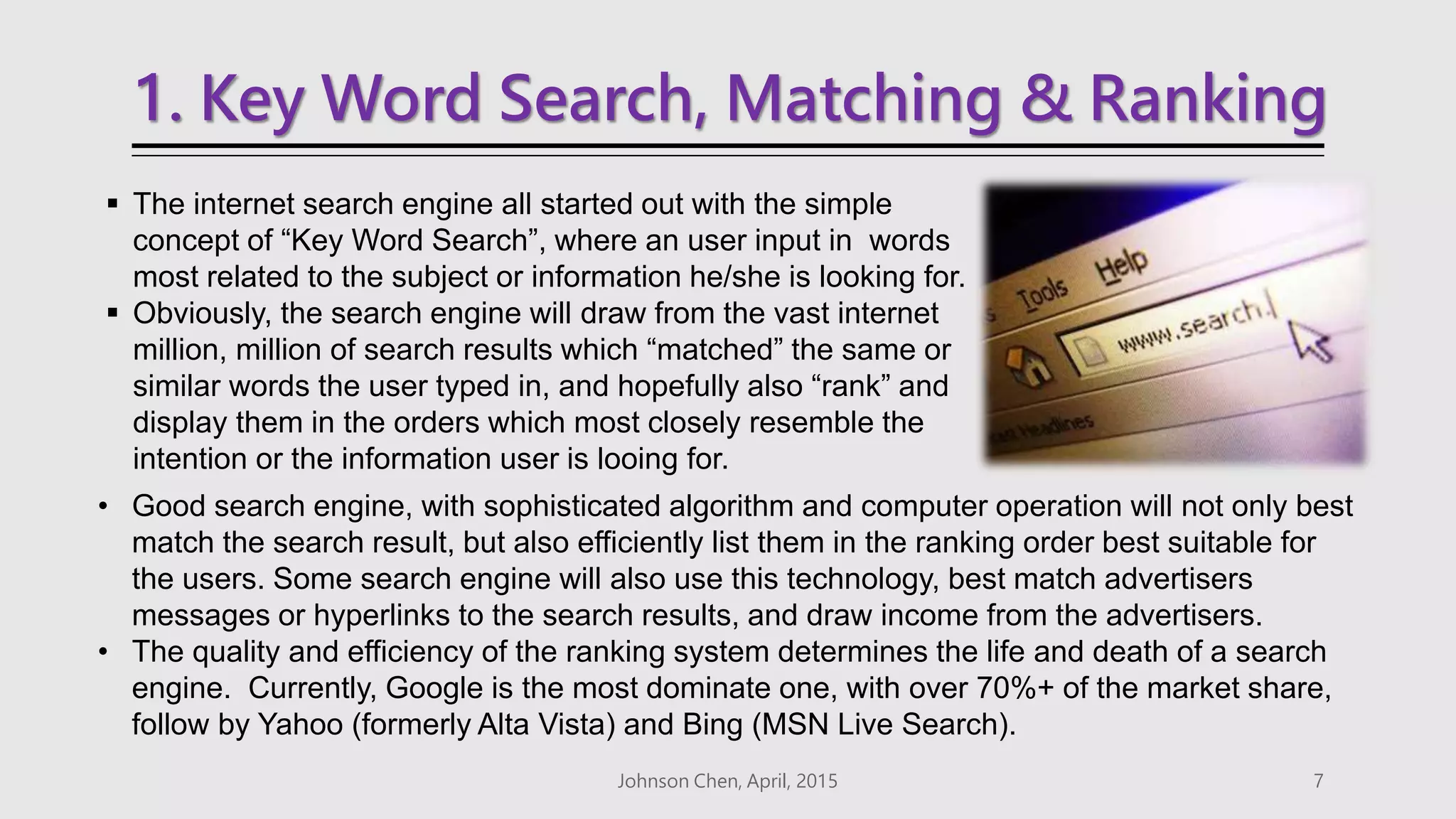 1. Key Word Search, Matching & Ranking
 The internet search engine all started out with the simple
concept of “Key Word Search”, where an user input in words
most related to the subject or information he/she is looking for.
 Obviously, the search engine will draw from the vast internet
million, million of search results which “matched” the same or
similar words the user typed in, and hopefully also “rank” and
display them in the orders which most closely resemble the
intention or the information user is looing for.
Johnson Chen, April, 2015 7
• Good search engine, with sophisticated algorithm and computer operation will not only best
match the search result, but also efficiently list them in the ranking order best suitable for
the users. Some search engine will also use this technology, best match advertisers
messages or hyperlinks to the search results, and draw income from the advertisers.
• The quality and efficiency of the ranking system determines the life and death of a search
engine. Currently, Google is the most dominate one, with over 70%+ of the market share,
follow by Yahoo (formerly Alta Vista) and Bing (MSN Live Search).
 
