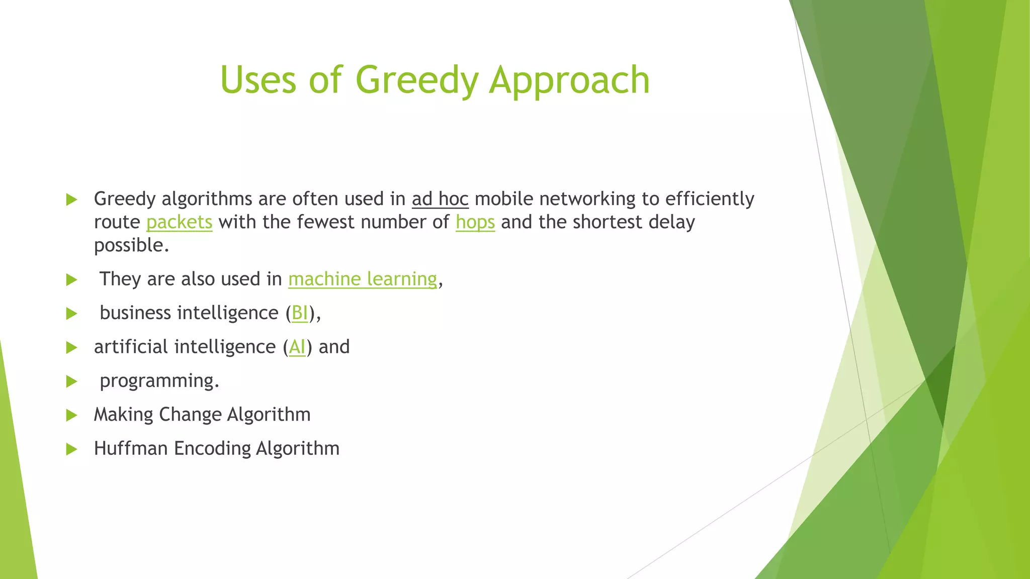 Uses of Greedy Approach
 Greedy algorithms are often used in ad hoc mobile networking to efficiently
route packets with the fewest number of hops and the shortest delay
possible.
 They are also used in machine learning,
 business intelligence (BI),
 artificial intelligence (AI) and
 programming.
 Making Change Algorithm
 Huffman Encoding Algorithm
 