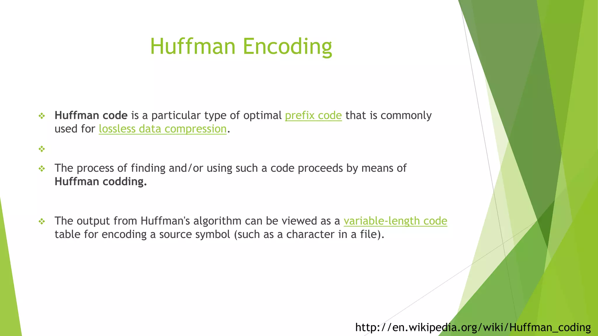 Huffman Encoding
 Huffman code is a particular type of optimal prefix code that is commonly
used for lossless data compression.

 The process of finding and/or using such a code proceeds by means of
Huffman codding.
 The output from Huffman's algorithm can be viewed as a variable-length code
table for encoding a source symbol (such as a character in a file).
http://en.wikipedia.org/wiki/Huffman_coding
 
