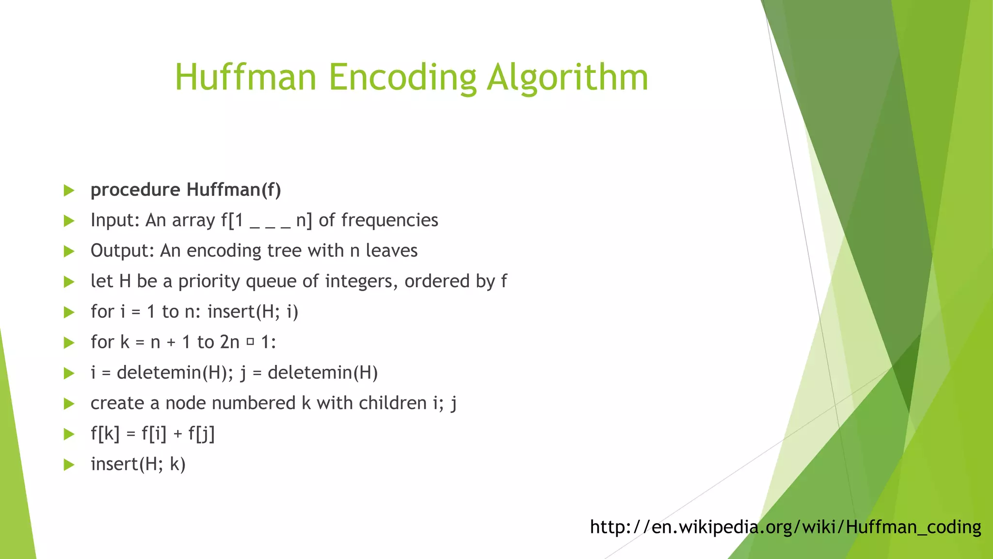 Huffman Encoding Algorithm
 procedure Huffman(f)
 Input: An array f[1 _ _ _ n] of frequencies
 Output: An encoding tree with n leaves
 let H be a priority queue of integers, ordered by f
 for i = 1 to n: insert(H; i)
 for k = n + 1 to 2n 􀀀 1:
 i = deletemin(H); j = deletemin(H)
 create a node numbered k with children i; j
 f[k] = f[i] + f[j]
 insert(H; k)
http://en.wikipedia.org/wiki/Huffman_coding
 