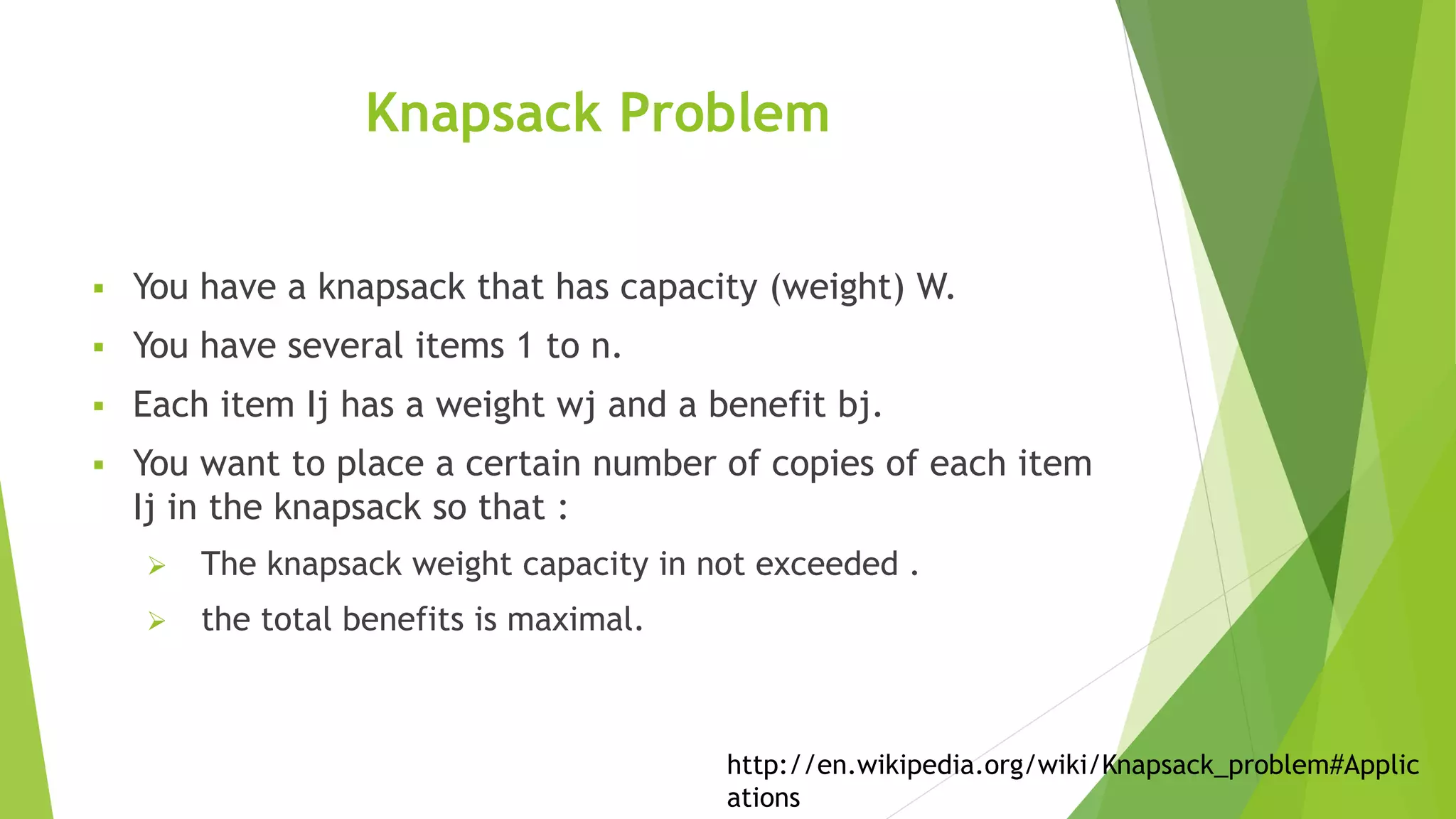 Knapsack Problem
 You have a knapsack that has capacity (weight) W.
 You have several items 1 to n.
 Each item Ij has a weight wj and a benefit bj.
 You want to place a certain number of copies of each item
Ij in the knapsack so that :
 The knapsack weight capacity in not exceeded .
 the total benefits is maximal.
http://en.wikipedia.org/wiki/Knapsack_problem#Applic
ations
 
