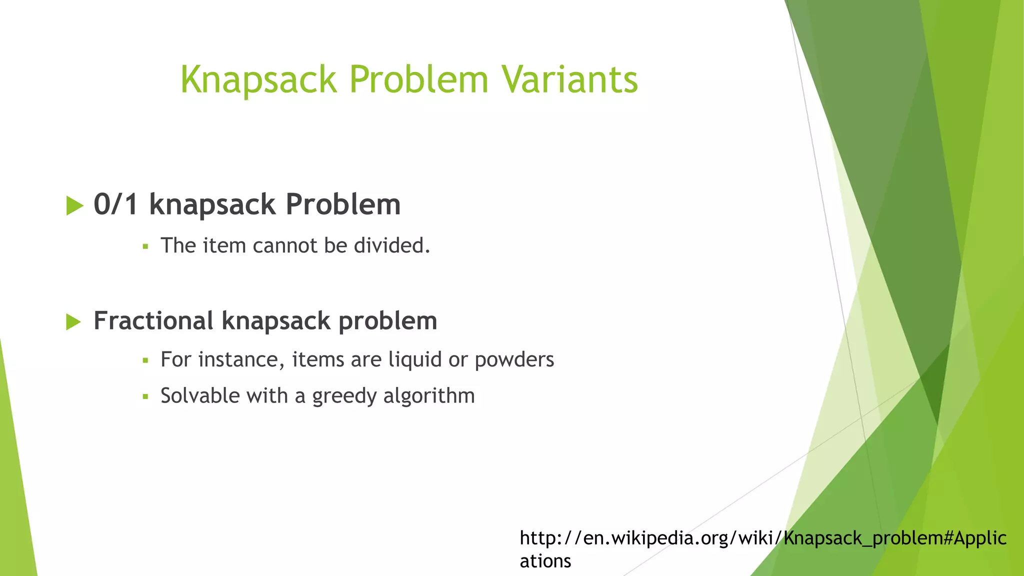 Knapsack Problem Variants
 0/1 knapsack Problem
 The item cannot be divided.
 Fractional knapsack problem
 For instance, items are liquid or powders
 Solvable with a greedy algorithm
http://en.wikipedia.org/wiki/Knapsack_problem#Applic
ations
 