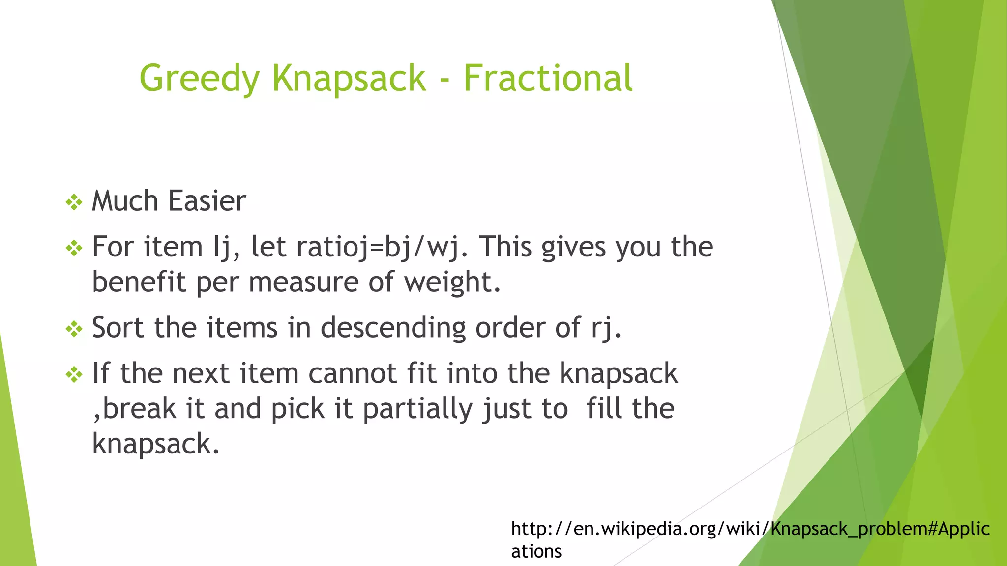 Greedy Knapsack - Fractional
 Much Easier
 For item Ij, let ratioj=bj/wj. This gives you the
benefit per measure of weight.
 Sort the items in descending order of rj.
 If the next item cannot fit into the knapsack
,break it and pick it partially just to fill the
knapsack.
http://en.wikipedia.org/wiki/Knapsack_problem#Applic
ations
 