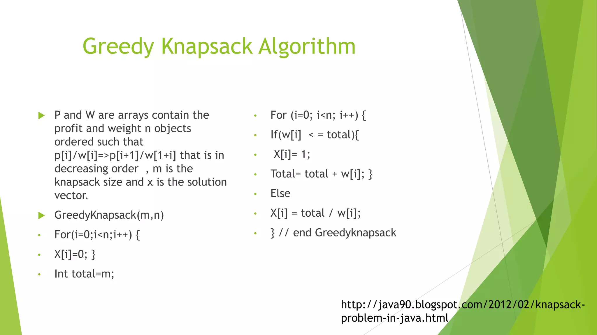 Greedy Knapsack Algorithm
 P and W are arrays contain the
profit and weight n objects
ordered such that
p[i]/w[i]=>p[i+1]/w[1+i] that is in
decreasing order , m is the
knapsack size and x is the solution
vector.
 GreedyKnapsack(m,n)
• For(i=0;i<n;i++) {
• X[i]=0; }
• Int total=m;
• For (i=0; i<n; i++) {
• If(w[i] < = total){
• X[i]= 1;
• Total= total + w[i]; }
• Else
• X[i] = total / w[i];
• } // end Greedyknapsack
http://java90.blogspot.com/2012/02/knapsack-
problem-in-java.html
 