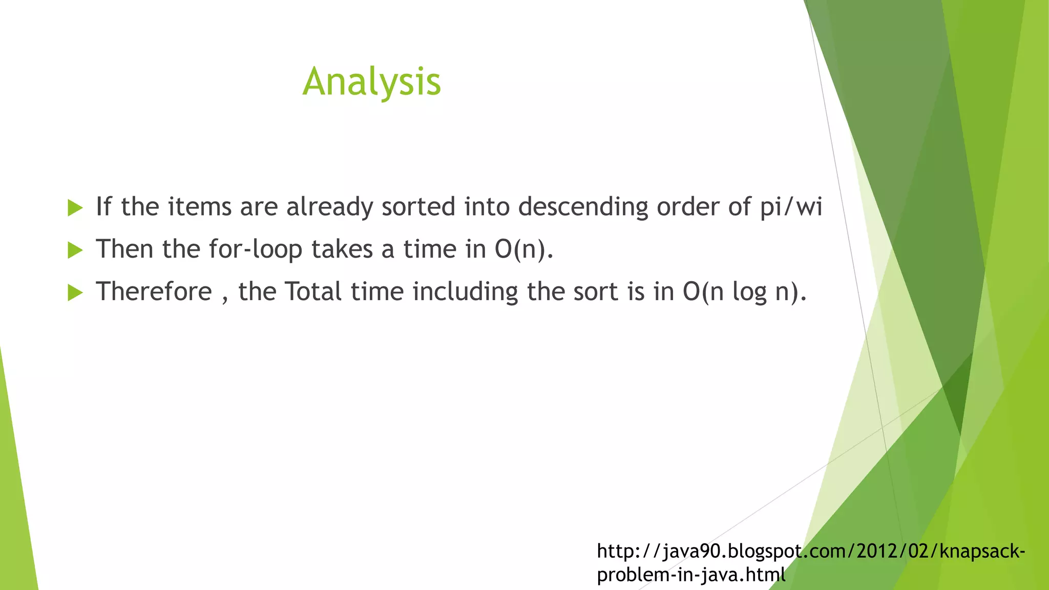 Analysis
 If the items are already sorted into descending order of pi/wi
 Then the for-loop takes a time in O(n).
 Therefore , the Total time including the sort is in O(n log n).
http://java90.blogspot.com/2012/02/knapsack-
problem-in-java.html
 