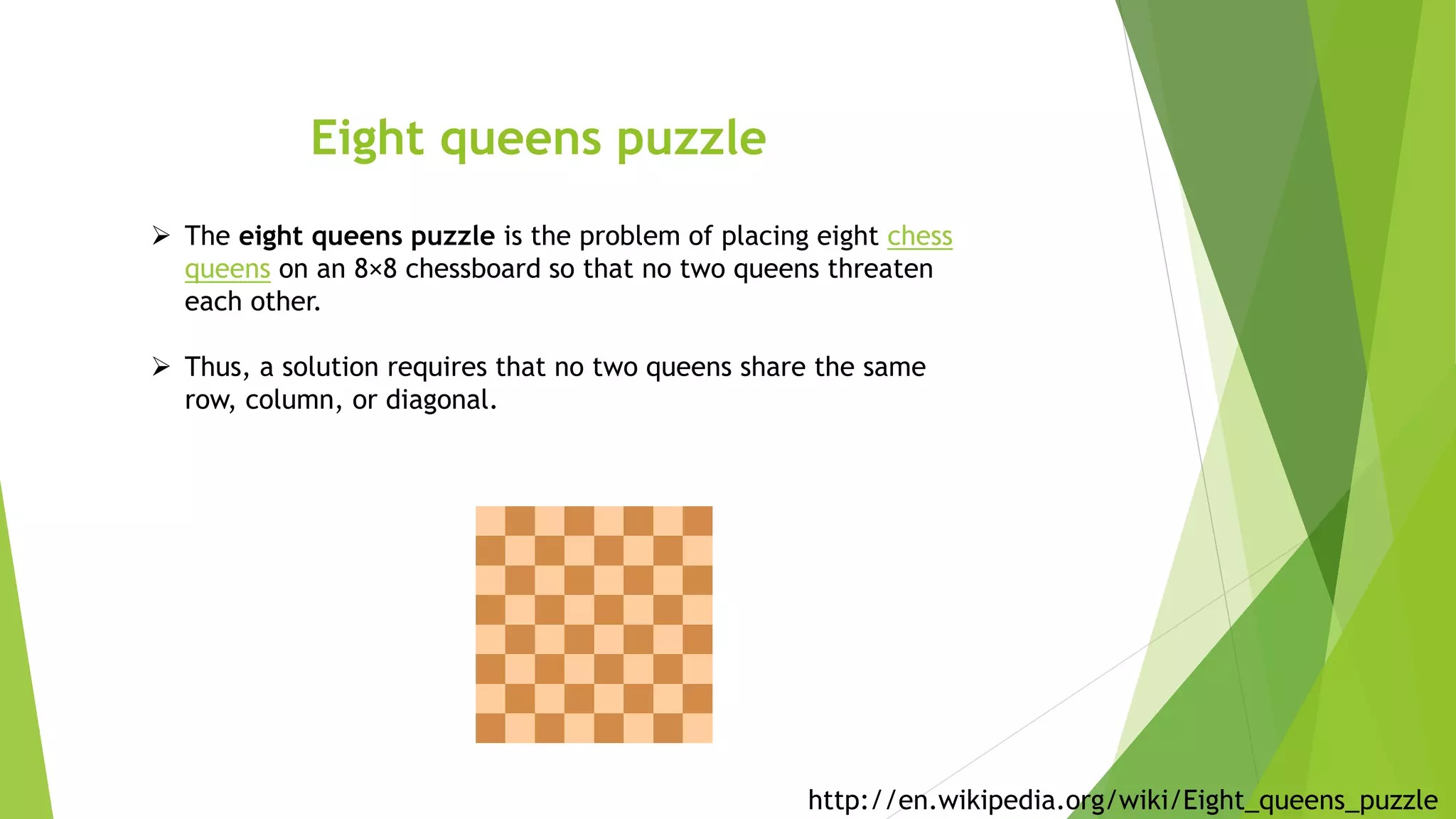 Eight queens puzzle
 The eight queens puzzle is the problem of placing eight chess
queens on an 8×8 chessboard so that no two queens threaten
each other.
 Thus, a solution requires that no two queens share the same
row, column, or diagonal.
http://en.wikipedia.org/wiki/Eight_queens_puzzle
 