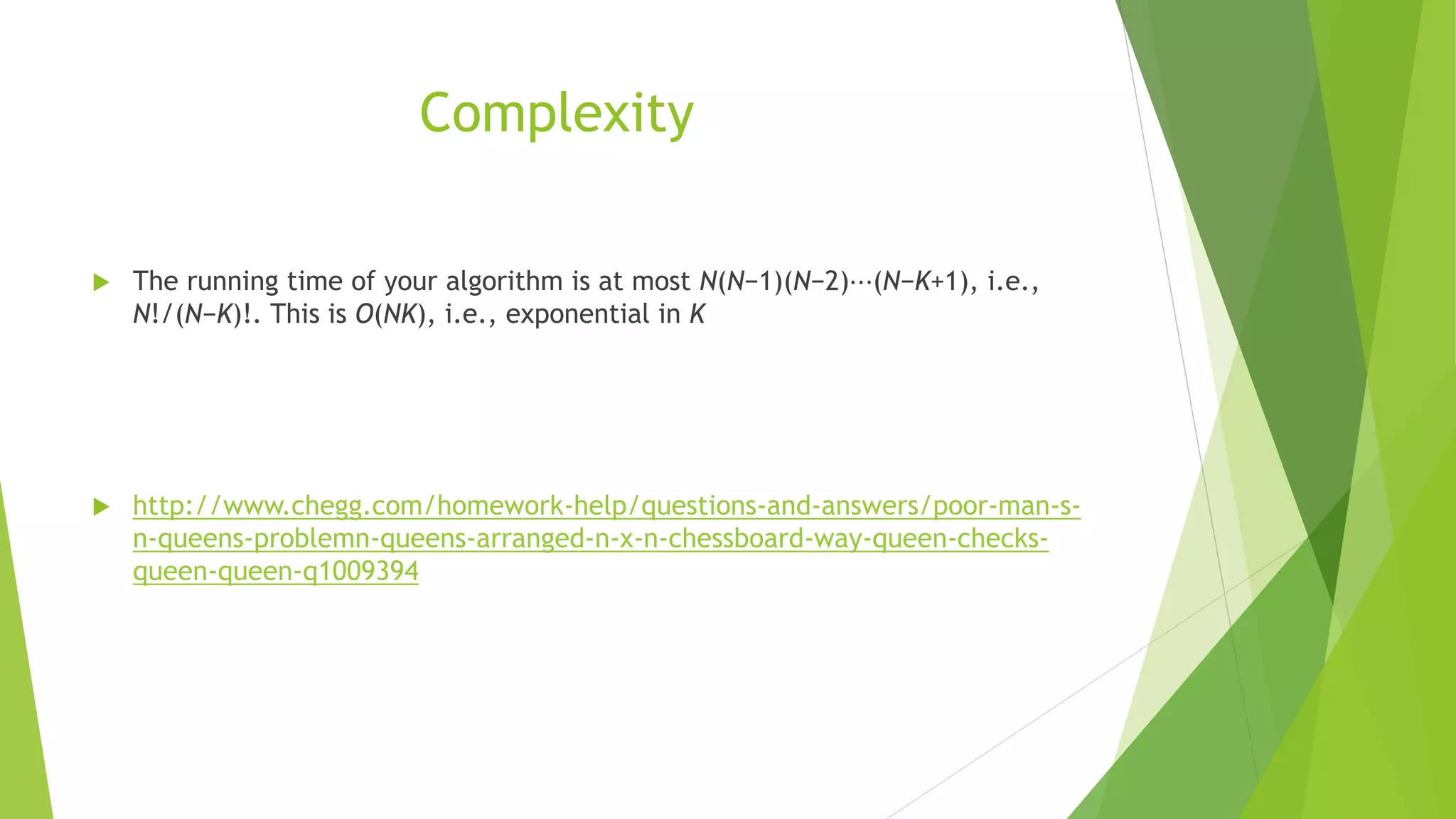Complexity
 The running time of your algorithm is at most N(N−1)(N−2)⋯(N−K+1), i.e.,
N!/(N−K)!. This is O(NK), i.e., exponential in K
 http://www.chegg.com/homework-help/questions-and-answers/poor-man-s-
n-queens-problemn-queens-arranged-n-x-n-chessboard-way-queen-checks-
queen-queen-q1009394
 