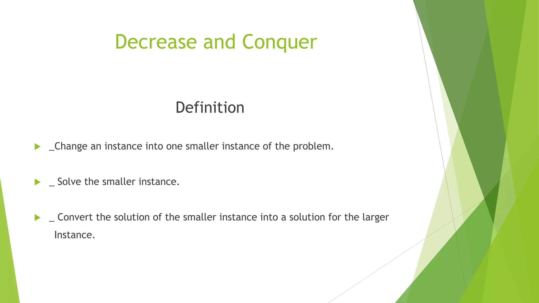 Decrease and Conquer
Definition
 _Change an instance into one smaller instance of the problem.
 _ Solve the smaller instance.
 _ Convert the solution of the smaller instance into a solution for the larger
Instance.
 