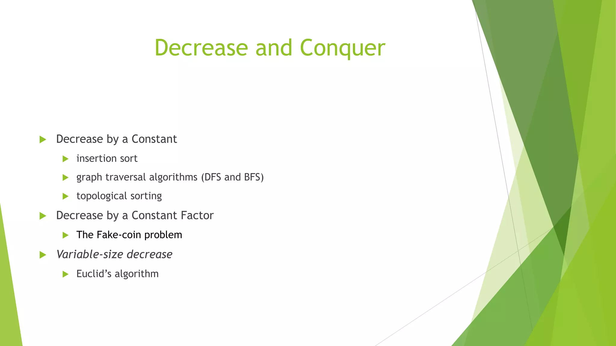 Decrease and Conquer
 Decrease by a Constant
 insertion sort
 graph traversal algorithms (DFS and BFS)
 topological sorting
 Decrease by a Constant Factor
 The Fake-coin problem
 Variable-size decrease
 Euclid’s algorithm
 