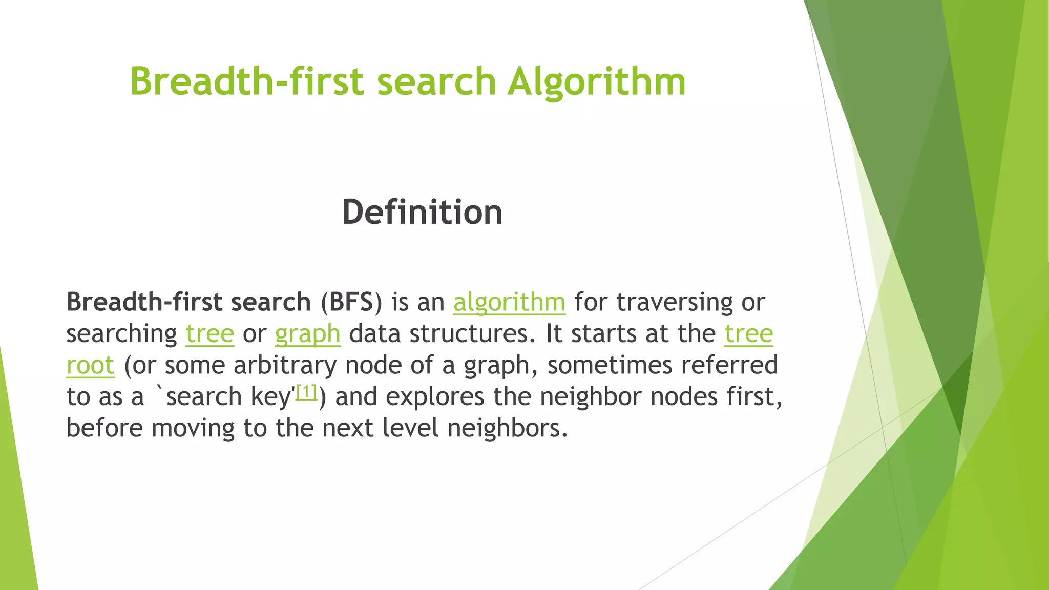 Breadth-first search Algorithm
Definition
Breadth-first search (BFS) is an algorithm for traversing or
searching tree or graph data structures. It starts at the tree
root (or some arbitrary node of a graph, sometimes referred
to as a `search key'[1]) and explores the neighbor nodes first,
before moving to the next level neighbors.
 