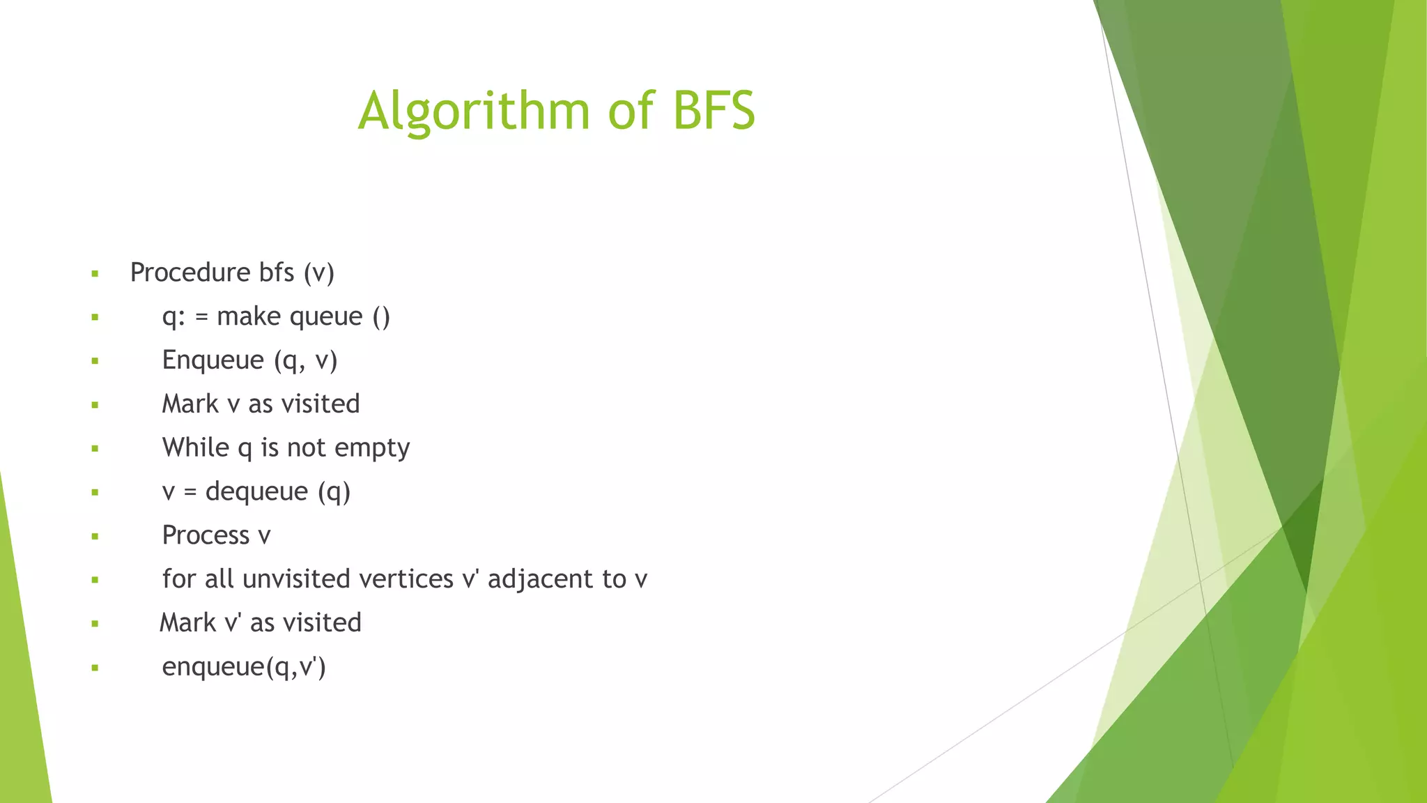 Algorithm of BFS
 Procedure bfs (v)
 q: = make queue ()
 Enqueue (q, v)
 Mark v as visited
 While q is not empty
 v = dequeue (q)
 Process v
 for all unvisited vertices v' adjacent to v
 Mark v' as visited
 enqueue(q,v')
 