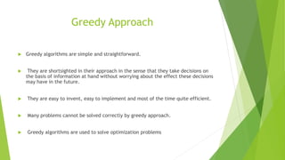 Greedy Approach
 Greedy algorithms are simple and straightforward.
 They are shortsighted in their approach in the sense that they take decisions on
the basis of information at hand without worrying about the effect these decisions
may have in the future.
 They are easy to invent, easy to implement and most of the time quite efficient.
 Many problems cannot be solved correctly by greedy approach.
 Greedy algorithms are used to solve optimization problems
 