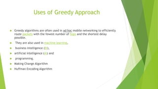 Uses of Greedy Approach
 Greedy algorithms are often used in ad hoc mobile networking to efficiently
route packets with the fewest number of hops and the shortest delay
possible.
 They are also used in machine learning,
 business intelligence (BI),
 artificial intelligence (AI) and
 programming.
 Making Change Algorithm
 Huffman Encoding Algorithm
 