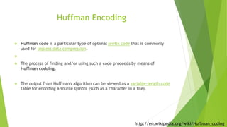 Huffman Encoding
 Huffman code is a particular type of optimal prefix code that is commonly
used for lossless data compression.

 The process of finding and/or using such a code proceeds by means of
Huffman codding.
 The output from Huffman's algorithm can be viewed as a variable-length code
table for encoding a source symbol (such as a character in a file).
http://en.wikipedia.org/wiki/Huffman_coding
 