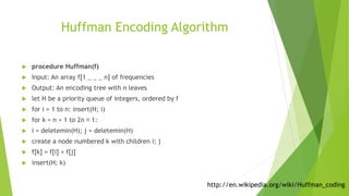 Huffman Encoding Algorithm
 procedure Huffman(f)
 Input: An array f[1 _ _ _ n] of frequencies
 Output: An encoding tree with n leaves
 let H be a priority queue of integers, ordered by f
 for i = 1 to n: insert(H; i)
 for k = n + 1 to 2n 􀀀 1:
 i = deletemin(H); j = deletemin(H)
 create a node numbered k with children i; j
 f[k] = f[i] + f[j]
 insert(H; k)
http://en.wikipedia.org/wiki/Huffman_coding
 
