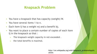 Knapsack Problem
 You have a knapsack that has capacity (weight) W.
 You have several items 1 to n.
 Each item Ij has a weight wj and a benefit bj.
 You want to place a certain number of copies of each item
Ij in the knapsack so that :
 The knapsack weight capacity in not exceeded .
 the total benefits is maximal.
http://en.wikipedia.org/wiki/Knapsack_problem#Applic
ations
 